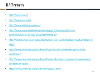 Références
• http://scorm.com/
• http://www.scorm.fr/
• http://www.adlnet.gov/scorm/
• http://www.innovativelearningtechnologies.fr/tendances/scorm-
qu%E2%80%99est-ce-que-c%E2%80%99est-174
• http://projet.c2imes.org/index.php?option=com_content&task=view&id=36&Item
id=53
• http://www.elearning-standard.com/fr/scorm-2004-quel-bilan-apres-8-ans-
dexistence/
• http://www.elearning-standard.com/fr/aicc-et-scorm-repondent-ils-aux-besoins-
des-tests-en-ligne/
• http://www.elearning-standard.com/fr/tag/scorm/
50
 