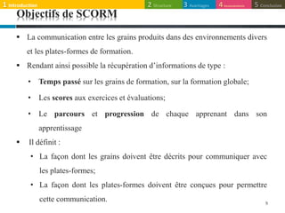 Objectifs de SCORM
 La communication entre les grains produits dans des environnements divers
et les plates-formes de formation.
 Rendant ainsi possible la récupération d’informations de type :
• Temps passé sur les grains de formation, sur la formation globale;
• Les scores aux exercices et évaluations;
• Le parcours et progression de chaque apprenant dans son
apprentissage
 Il définit :
• La façon dont les grains doivent être décrits pour communiquer avec
les plates-formes;
• La façon dont les plates-formes doivent être conçues pour permettre
cette communication. 9
1 Introduction 3 Avantages2 Structure 5 Conclusion4Inconvénients
 