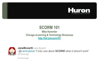 SCORM 101 Mike Kemmler Chicago eLearning & Technology Showcase http://bit.ly/scorm101 © Huron Consulting Group Inc. All Rights Reserved.Huron is a management consulting firm and not a CPA firm, and does not provide attest services, audits, or other engagements in accordance with the AICPA's Statements on Auditing Standards.Huron is not a law firm; it does not offer, and is not authorized to provide, legal advice or counseling in any jurisdiction. 