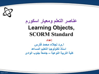 ‫التعلم‬ ‫عناصر‬‫ومع‬ٌ‫ار‬‫اسكورم‬
Learning Objects,
SCORM Standard
‫إعداد‬
‫ا‬.‫م‬.‫نجالء‬ ‫د‬‫فارس‬ ‫محمد‬
‫المساعد‬ ‫التعلٌم‬ ‫تكنولوجٌا‬ ‫استاذ‬
‫النوعٌة‬ ‫التربٌة‬ ‫كلٌة‬–‫الوادى‬ ‫جنوب‬ ‫جامعة‬
 