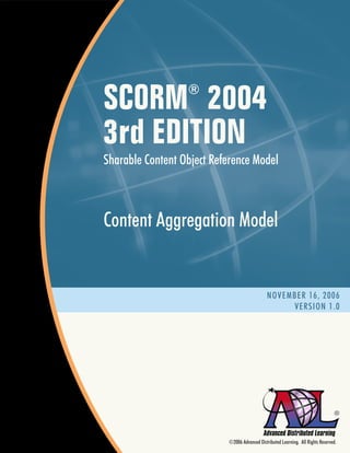 SCORM 2004        ®


3rd EDITION
Sharable Content Object Reference Model



Content Aggregation Model


                                               NOVEMBER 16, 2006
                                                    VERSION 1.0




                                                                                  ®



                           ©2006 Advanced Distributed Learning. All Rights Reserved.
 