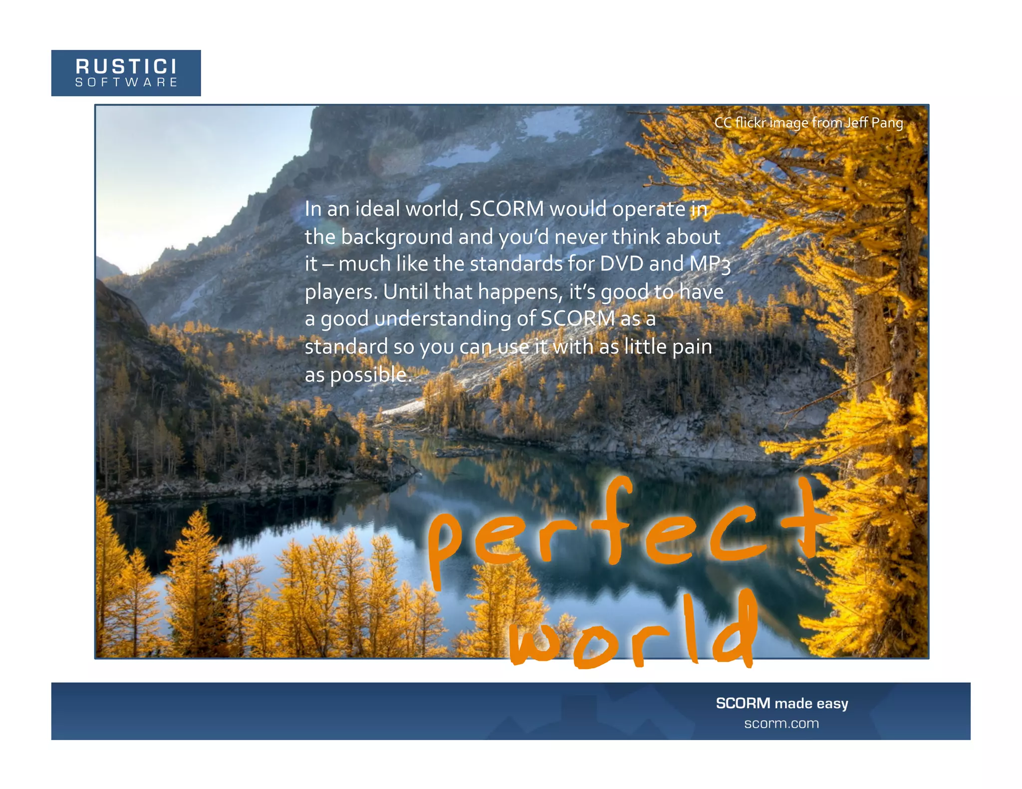 CC	
  ﬂickr	
  image	
  from	
  Jeﬀ	
  Pang	
  




In	
  an	
  ideal	
  world,	
  SCORM	
  would	
  operate	
  in	
  
the	
  background	
  and	
  you’d	
  never	
  think	
  about	
  
it	
  –	
  much	
  like	
  the	
  standards	
  for	
  DVD	
  and	
  MP3	
  
players.	
  Until	
  that	
  happens,	
  it’s	
  good	
  to	
  have	
  
a	
  good	
  understanding	
  of	
  SCORM	
  as	
  a	
  
standard	
  so	
  you	
  can	
  use	
  it	
  with	
  as	
  little	
  pain	
  
as	
  possible.	
  
 