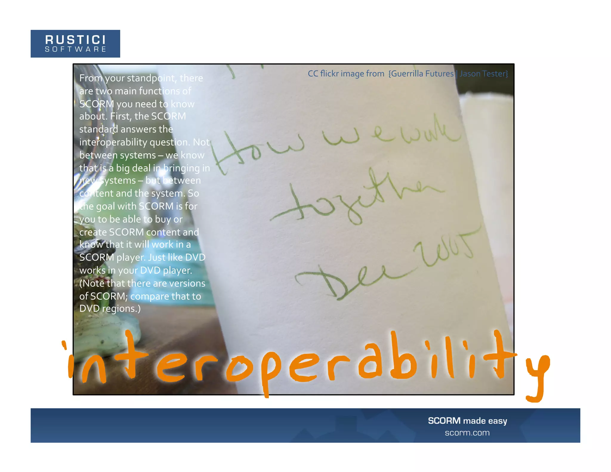 CC	
  ﬂickr	
  image	
  from	
  	
  {Guerrilla	
  Futures	
  |	
  Jason	
  Tester}	
  
From	
  your	
  standpoint,	
  there	
  
are	
  two	
  main	
  functions	
  of	
  
SCORM	
  you	
  need	
  to	
  know	
  
about.	
  First,	
  the	
  SCORM	
  
standard	
  answers	
  the	
  
interoperability	
  question.	
  Not	
  
between	
  systems	
  –	
  we	
  know	
  
that	
  is	
  a	
  big	
  deal	
  in	
  bringing	
  in	
  
new	
  systems	
  –	
  but	
  between	
  
content	
  and	
  the	
  system.	
  So	
  
the	
  goal	
  with	
  SCORM	
  is	
  for	
  
you	
  to	
  be	
  able	
  to	
  buy	
  or	
  
create	
  SCORM	
  content	
  and	
  
know	
  that	
  it	
  will	
  work	
  in	
  a	
  
SCORM	
  player.	
  Just	
  like	
  DVD	
  
works	
  in	
  your	
  DVD	
  player.	
  
(Note	
  that	
  there	
  are	
  versions	
  
of	
  SCORM;	
  compare	
  that	
  to	
  
DVD	
  regions.)	
  
 