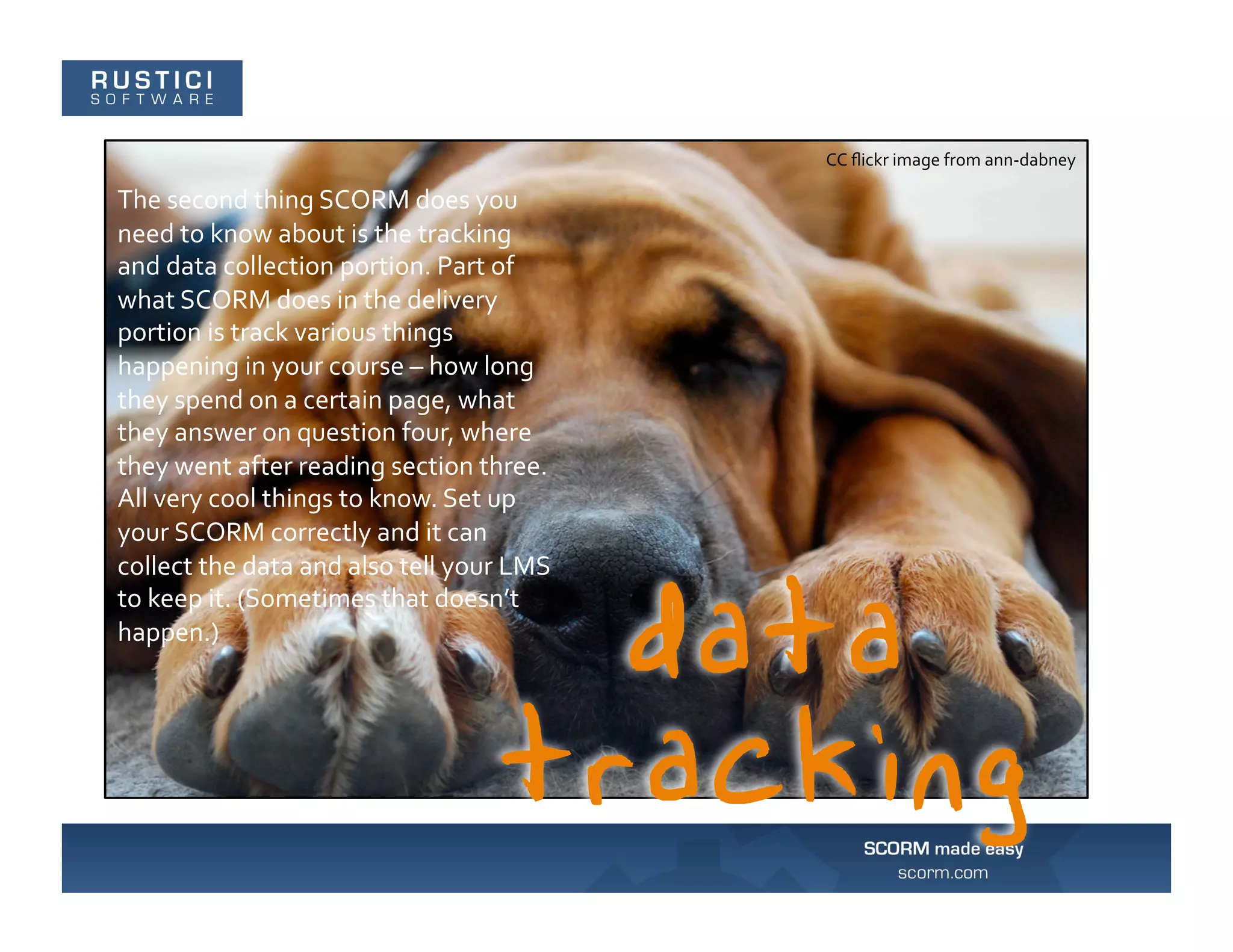CC	
  ﬂickr	
  image	
  from	
  ann-­‐dabney	
  

The	
  second	
  thing	
  SCORM	
  does	
  you	
  
need	
  to	
  know	
  about	
  is	
  the	
  tracking	
  
and	
  data	
  collection	
  portion.	
  Part	
  of	
  
what	
  SCORM	
  does	
  in	
  the	
  delivery	
  
portion	
  is	
  track	
  various	
  things	
  
happening	
  in	
  your	
  course	
  –	
  how	
  long	
  
they	
  spend	
  on	
  a	
  certain	
  page,	
  what	
  
they	
  answer	
  on	
  question	
  four,	
  where	
  
they	
  went	
  after	
  reading	
  section	
  three.	
  
All	
  very	
  cool	
  things	
  to	
  know.	
  Set	
  up	
  
your	
  SCORM	
  correctly	
  and	
  it	
  can	
  
collect	
  the	
  data	
  and	
  also	
  tell	
  your	
  LMS	
  
to	
  keep	
  it.	
  (Sometimes	
  that	
  doesn’t	
  
happen.)	
  
 