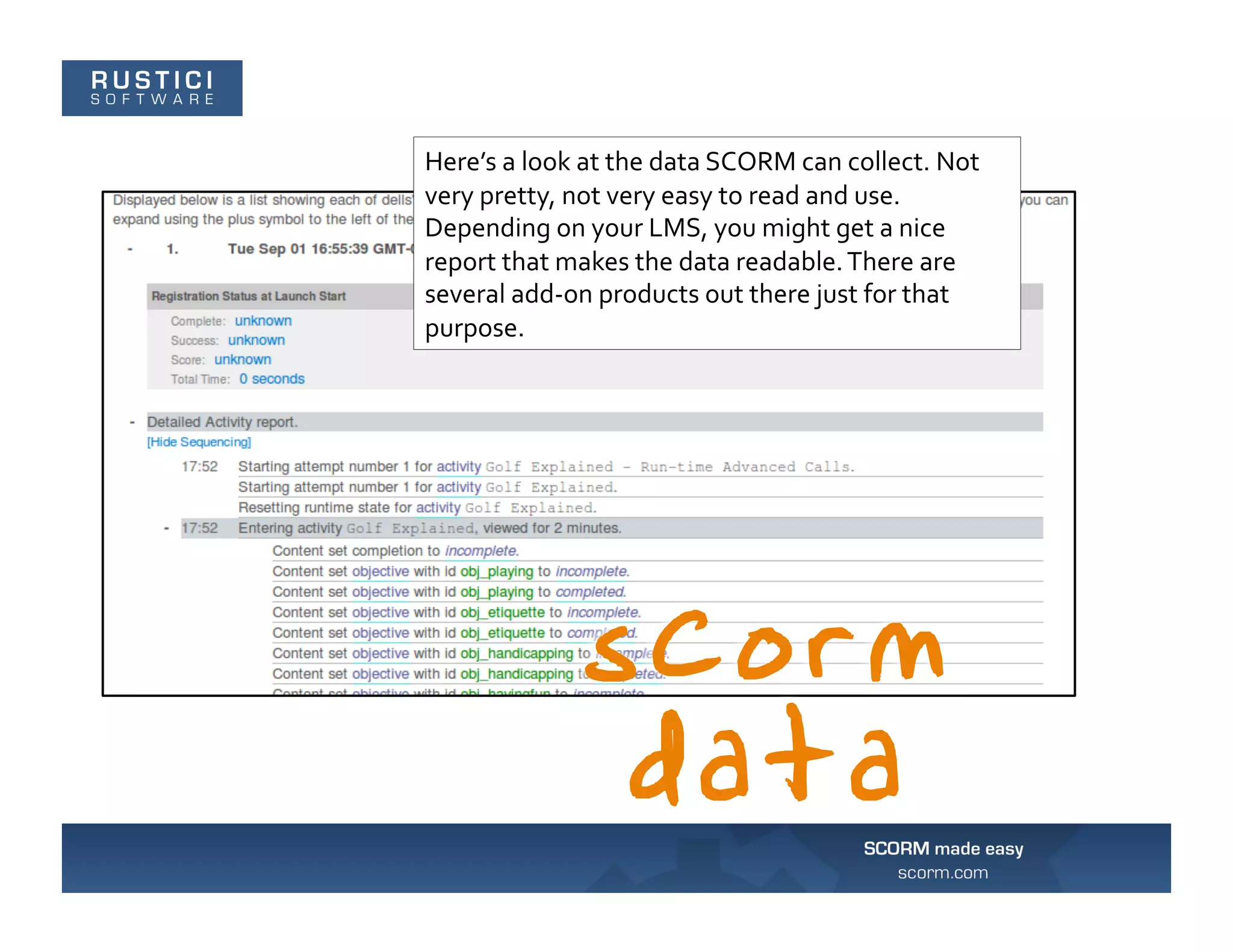 Here’s	
  a	
  look	
  at	
  the	
  data	
  SCORM	
  can	
  collect.	
  Not	
  
very	
  pretty,	
  not	
  very	
  easy	
  to	
  read	
  and	
  use.	
  
Depending	
  on	
  your	
  LMS,	
  you	
  might	
  get	
  a	
  nice	
  
report	
  that	
  makes	
  the	
  data	
  readable.	
  There	
  are	
  
several	
  add-­‐on	
  products	
  out	
  there	
  just	
  for	
  that	
  
purpose.	
  
 