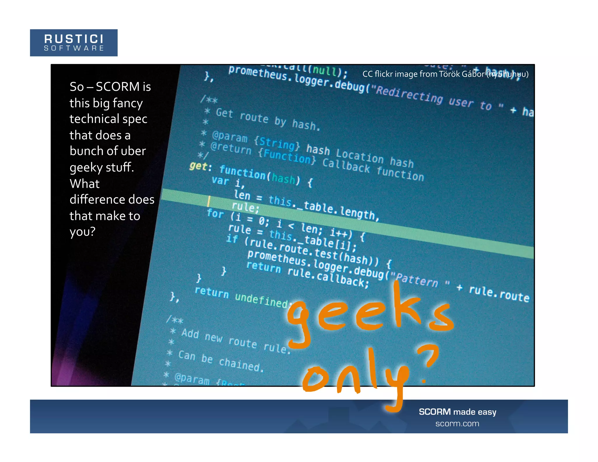 CC	
  ﬂickr	
  image	
  from	
  Török	
  Gábor	
  (nyuhuhuu)	
  
So	
  –	
  SCORM	
  is	
  
this	
  big	
  fancy	
  
technical	
  spec	
  
that	
  does	
  a	
  
bunch	
  of	
  uber	
  
geeky	
  stuﬀ.	
  
What	
  
diﬀerence	
  does	
  
that	
  make	
  to	
  
you?	
  
 