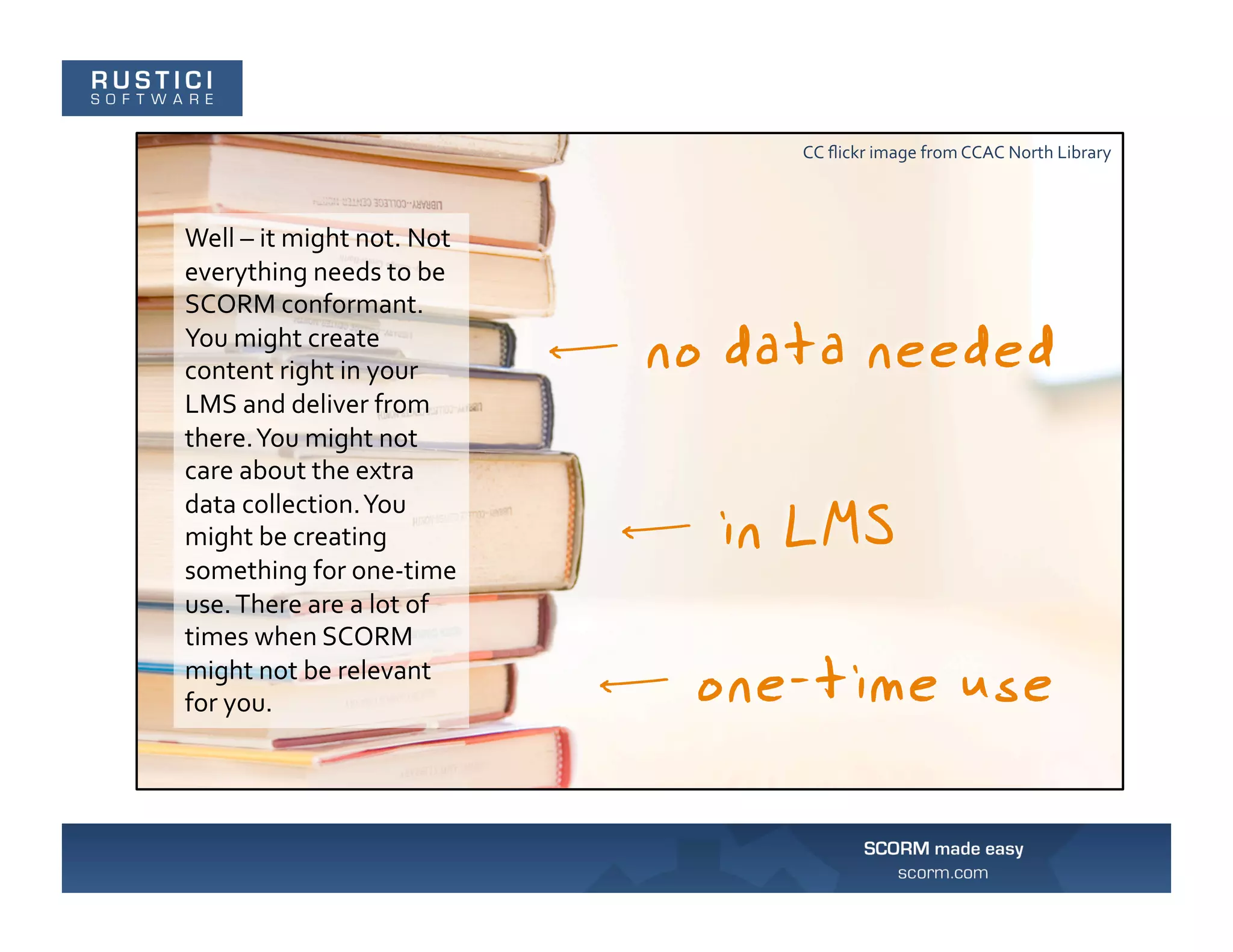 CC	
  ﬂickr	
  image	
  from	
  CCAC	
  North	
  Library	
  



Well	
  –	
  it	
  might	
  not.	
  Not	
  
everything	
  needs	
  to	
  be	
  
SCORM	
  conformant.	
  
You	
  might	
  create	
  
content	
  right	
  in	
  your	
  
LMS	
  and	
  deliver	
  from	
  
there.	
  You	
  might	
  not	
  
care	
  about	
  the	
  extra	
  
data	
  collection.	
  You	
  
might	
  be	
  creating	
  
something	
  for	
  one-­‐time	
  
use.	
  There	
  are	
  a	
  lot	
  of	
  
times	
  when	
  SCORM	
  
might	
  not	
  be	
  relevant	
  
for	
  you.	
  
 