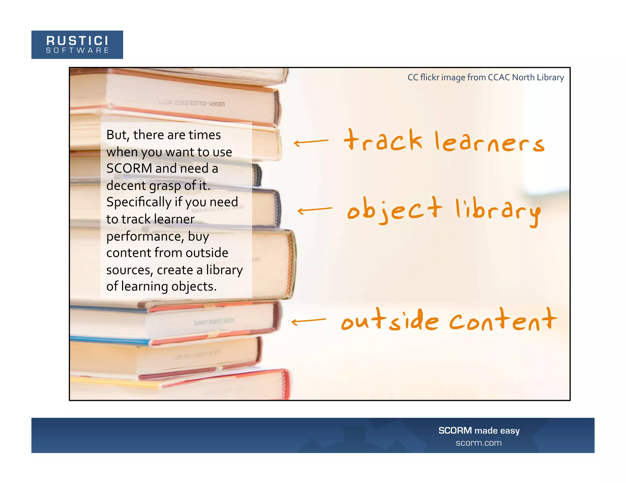 CC	
  ﬂickr	
  image	
  from	
  CCAC	
  North	
  Library	
  




But,	
  there	
  are	
  times	
  
when	
  you	
  want	
  to	
  use	
  
SCORM	
  and	
  need	
  a	
  
decent	
  grasp	
  of	
  it.	
  
Speciﬁcally	
  if	
  you	
  need	
  
to	
  track	
  learner	
  
performance,	
  buy	
  
content	
  from	
  outside	
  
sources,	
  create	
  a	
  library	
  
of	
  learning	
  objects.	
  
 