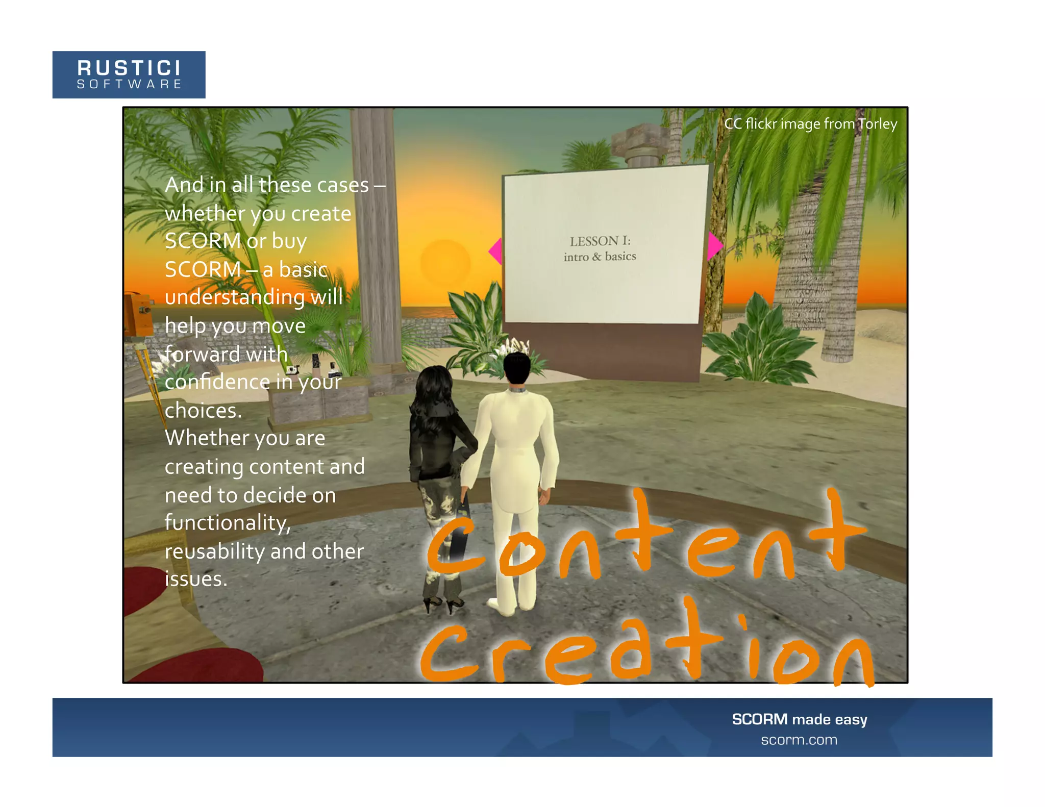 CC	
  ﬂickr	
  image	
  from	
  Torley	
  



And	
  in	
  all	
  these	
  cases	
  –	
  
whether	
  you	
  create	
  
SCORM	
  or	
  buy	
  
SCORM	
  –	
  a	
  basic	
  
understanding	
  will	
  
help	
  you	
  move	
  
forward	
  with	
  
conﬁdence	
  in	
  your	
  
choices.	
  
Whether	
  you	
  are	
  
creating	
  content	
  and	
  
need	
  to	
  decide	
  on	
  
functionality,	
  
reusability	
  and	
  other	
  
issues.	
  
 