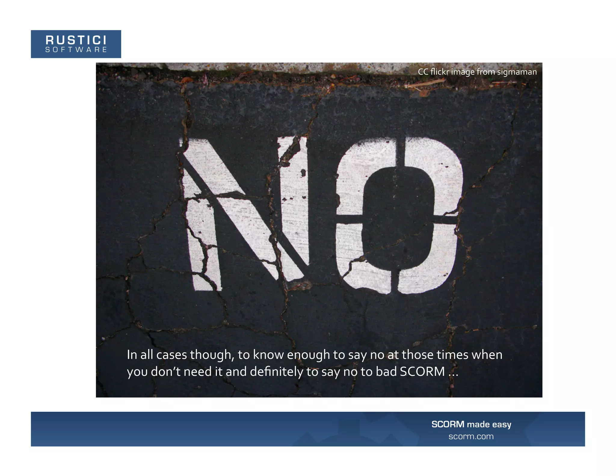 CC	
  ﬂickr	
  image	
  from	
  sigmaman	
  




In	
  all	
  cases	
  though,	
  to	
  know	
  enough	
  to	
  say	
  no	
  at	
  those	
  times	
  when	
  
you	
  don’t	
  need	
  it	
  and	
  deﬁnitely	
  to	
  say	
  no	
  to	
  bad	
  SCORM	
  …	
  
 