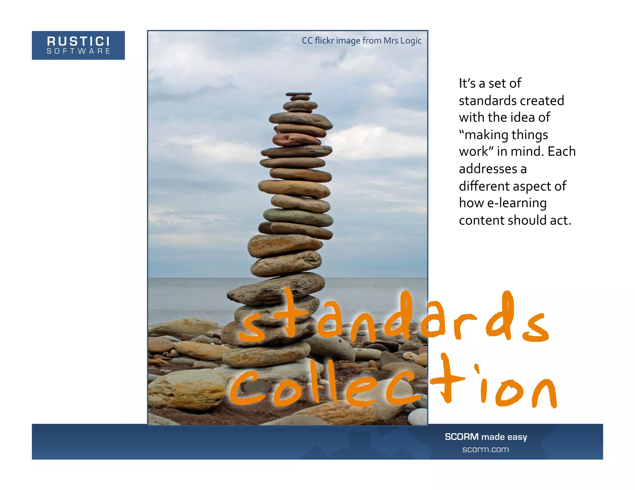 CC	
  ﬂickr	
  image	
  from	
  Mrs	
  Logic	
  



                                                   It’s	
  a	
  set	
  of	
  
                                                   standards	
  created	
  
                                                   with	
  the	
  idea	
  of	
  
                                                   “making	
  things	
  
                                                   work”	
  in	
  mind.	
  Each	
  
                                                   addresses	
  a	
  
                                                   diﬀerent	
  aspect	
  of	
  
                                                   how	
  e-­‐learning	
  
                                                   content	
  should	
  act.	
  
 