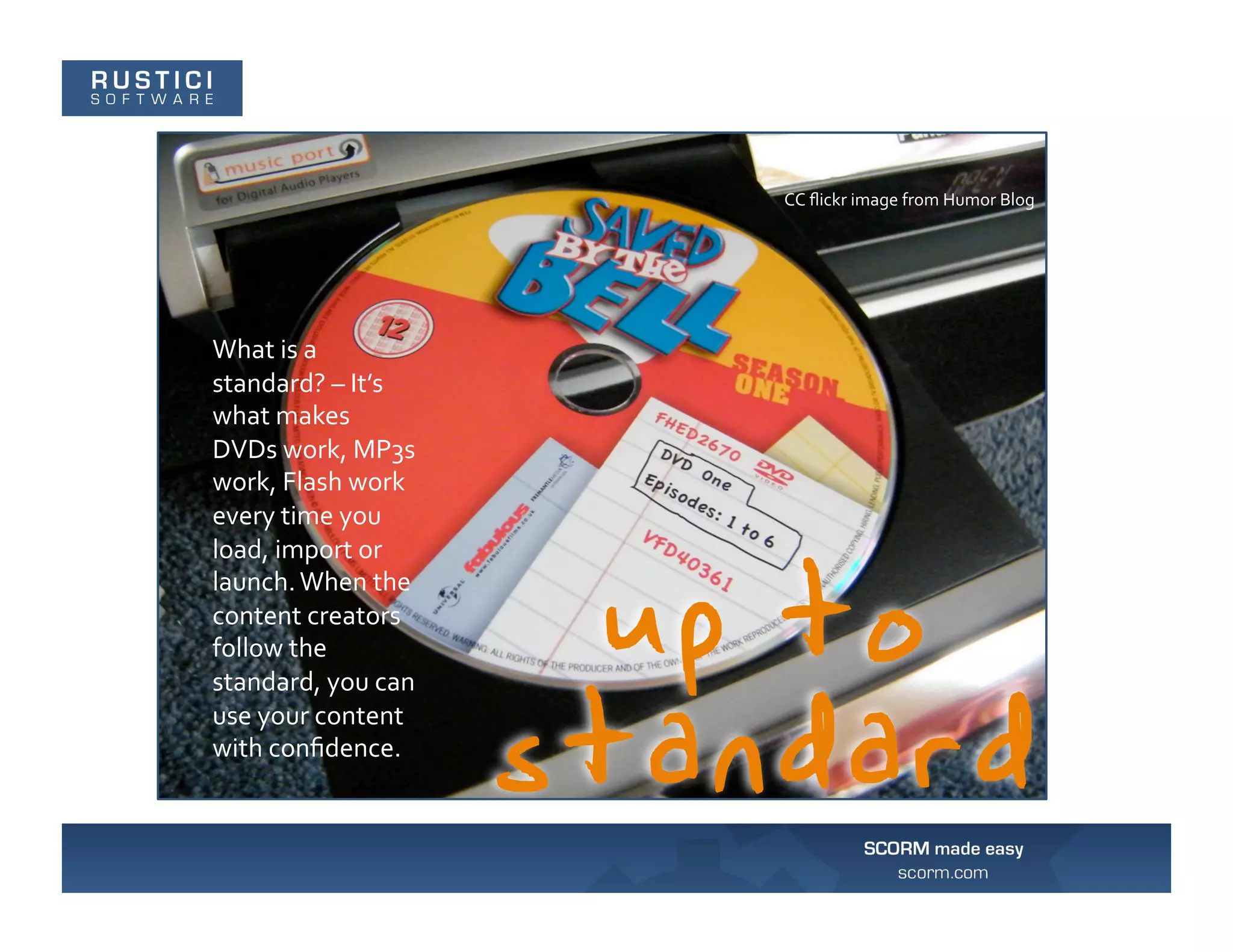 CC	
  ﬂickr	
  image	
  from	
  Humor	
  Blog	
  




What	
  is	
  a	
  
standard?	
  –	
  It’s	
  
what	
  makes	
  
DVDs	
  work,	
  MP3s	
  
work,	
  Flash	
  work	
  
every	
  time	
  you	
  
load,	
  import	
  or	
  
launch.	
  When	
  the	
  
content	
  creators	
  
follow	
  the	
  
standard,	
  you	
  can	
  
use	
  your	
  content	
  
with	
  conﬁdence.	
  
 