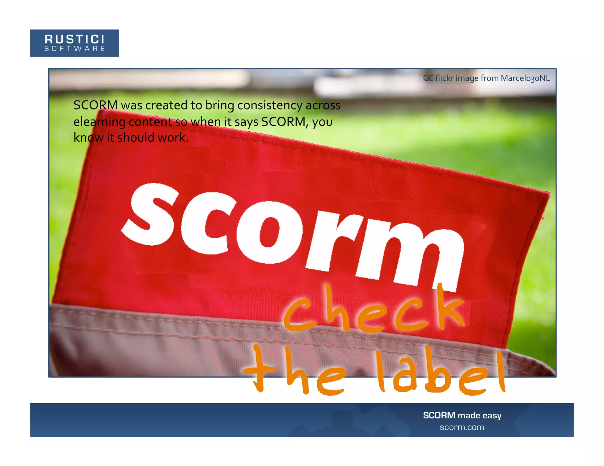 CC	
  ﬂickr	
  image	
  from	
  Marcel030NL	
  


SCORM	
  was	
  created	
  to	
  bring	
  consistency	
  across	
  
elearning	
  content	
  so	
  when	
  it	
  says	
  SCORM,	
  you	
  
know	
  it	
  should	
  work.	
  
 