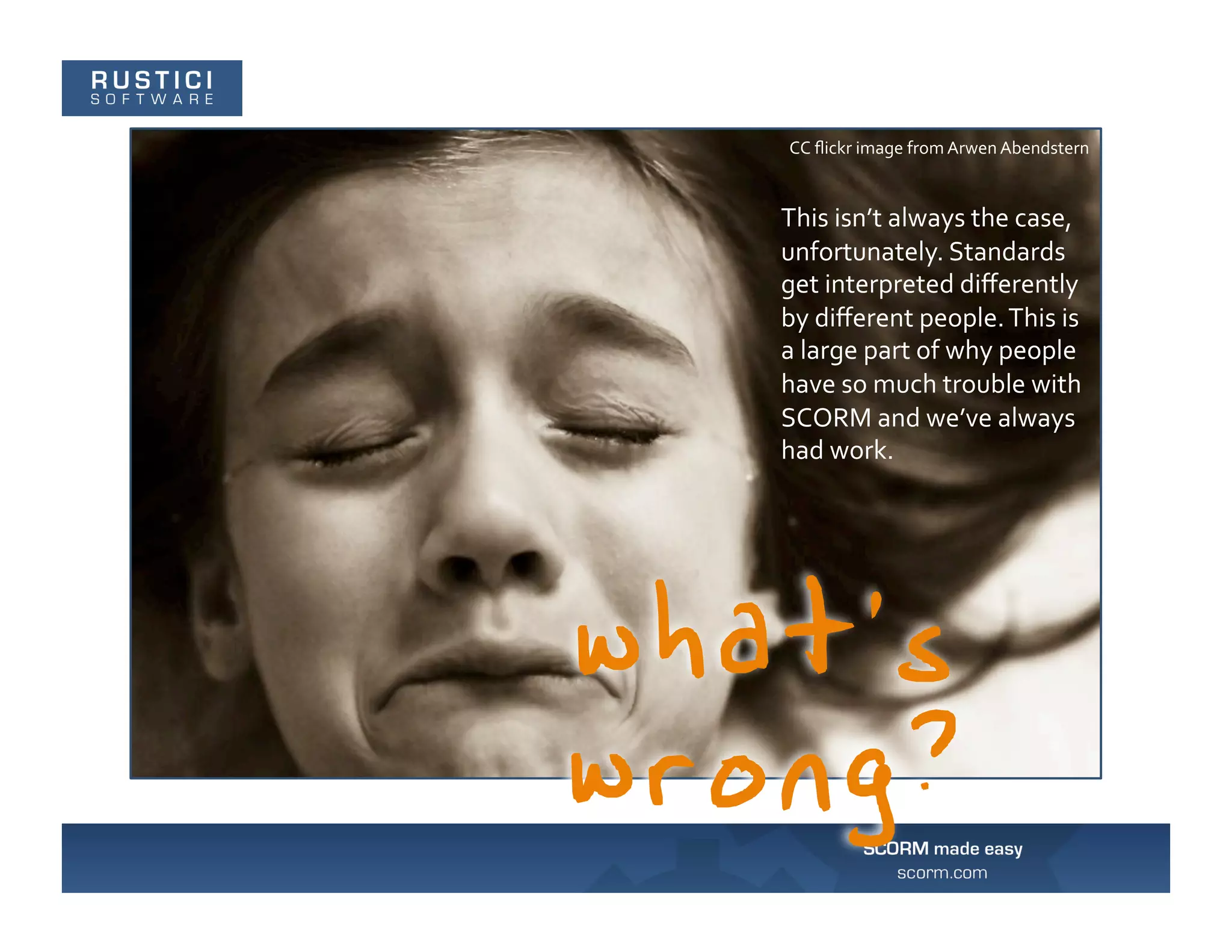 CC	
  ﬂickr	
  image	
  from	
  Arwen	
  Abendstern	
  


This	
  isn’t	
  always	
  the	
  case,	
  
unfortunately.	
  Standards	
  
get	
  interpreted	
  diﬀerently	
  
by	
  diﬀerent	
  people.	
  This	
  is	
  
a	
  large	
  part	
  of	
  why	
  people	
  
have	
  so	
  much	
  trouble	
  with	
  
SCORM	
  and	
  we’ve	
  always	
  
had	
  work.	
  
 