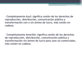 - Completamente Azul: significa cesión de los derechos de
reproducción, distribución, comunicación pública y
transformación con o sin ánimo de lucro, más cesión en
cadena.
- Completamente Amarillo: significa cesión de los derechos
de reproducción, distribución, comunicación pública y
transformación sin ánimo de lucro para usos no comerciales,
más cesión en cadena.
 