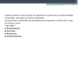 Cuantas menos restricciones se imponen al usuario de un determinado
contenido, más open es dicho contenido.
Los permisos o derechos de uso básicos se expresan a través de lo que
se conoce como
“las 4 Rs”:
■ Reutilización.
■ Revisión.
■ Remezcla.
■ Redistribución.
 