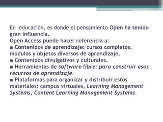 En educación, es donde el pensamiento Open ha tenido
gran influencia.
Open Access puede hacer referencia a:
■ Contenidos de aprendizaje: cursos completos,
módulos y objetos diversos de aprendizaje.
■ Contenidos divulgativos y culturales.
■ Herramientas de software libre: para construir esos
recursos de aprendizaje.
■ Plataformas para organizar y distribuir estos
materiales: campus virtuales, Learning Management
Systems, Content Learning Management Systems.
 