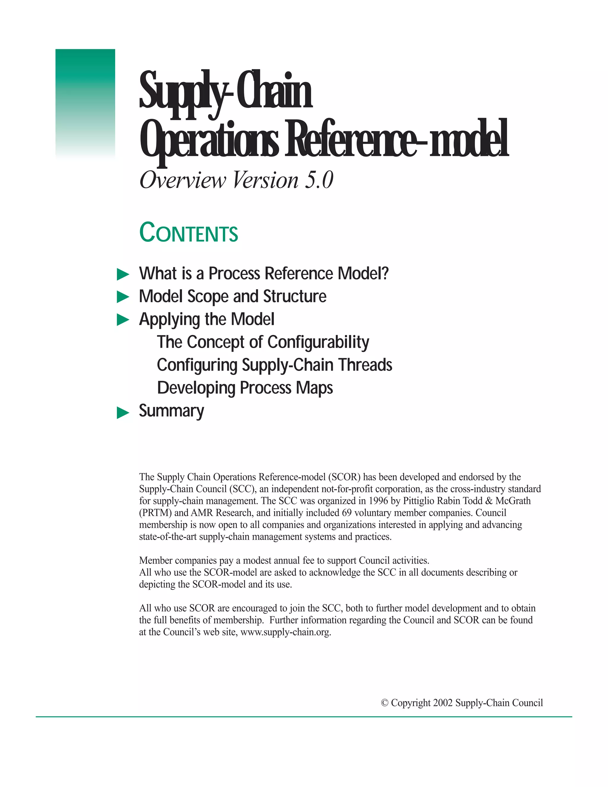 Supply-Chain
Operations Reference-model
Overview Version 5.0

CONTENTS
What is a Process Reference Model?
Model Scope and Structure
Applying the Model
  The Concept of Configurability
  Configuring Supply-Chain Threads
  Developing Process Maps
Summary


The Supply Chain Operations Reference-model (SCOR) has been developed and endorsed by the
Supply-Chain Council (SCC), an independent not-for-profit corporation, as the cross-industry standard
for supply-chain management. The SCC was organized in 1996 by Pittiglio Rabin Todd & McGrath
(PRTM) and AMR Research, and initially included 69 voluntary member companies. Council
membership is now open to all companies and organizations interested in applying and advancing
state-of-the-art supply-chain management systems and practices.

Member companies pay a modest annual fee to support Council activities.
All who use the SCOR-model are asked to acknowledge the SCC in all documents describing or
depicting the SCOR-model and its use.

All who use SCOR are encouraged to join the SCC, both to further model development and to obtain
the full benefits of membership. Further information regarding the Council and SCOR can be found
at the Council’s web site, www.supply-chain.org.




                                                            © Copyright 2002 Supply-Chain Council
 