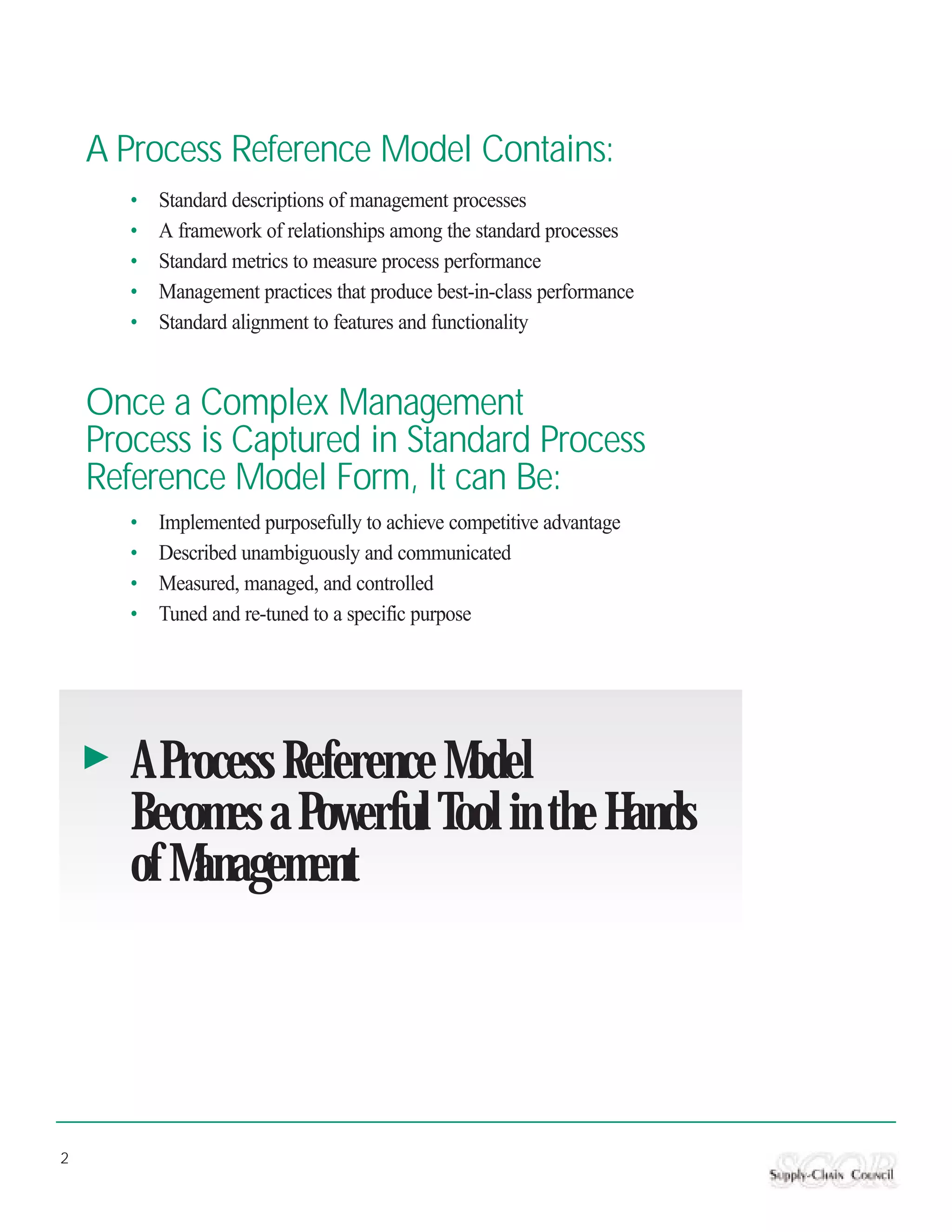 A Process Reference Model Contains:
       •   Standard descriptions of management processes
       •   A framework of relationships among the standard processes
       •   Standard metrics to measure process performance
       •   Management practices that produce best-in-class performance
       •   Standard alignment to features and functionality


    Once a Complex Management
    Process is Captured in Standard Process
    Reference Model Form, It can Be:
       •   Implemented purposefully to achieve competitive advantage
       •   Described unambiguously and communicated
       •   Measured, managed, and controlled
       •   Tuned and re-tuned to a specific purpose




       A Process Reference Model
       Becomes a Powerful Tool in the Hands
       of Management




2
 