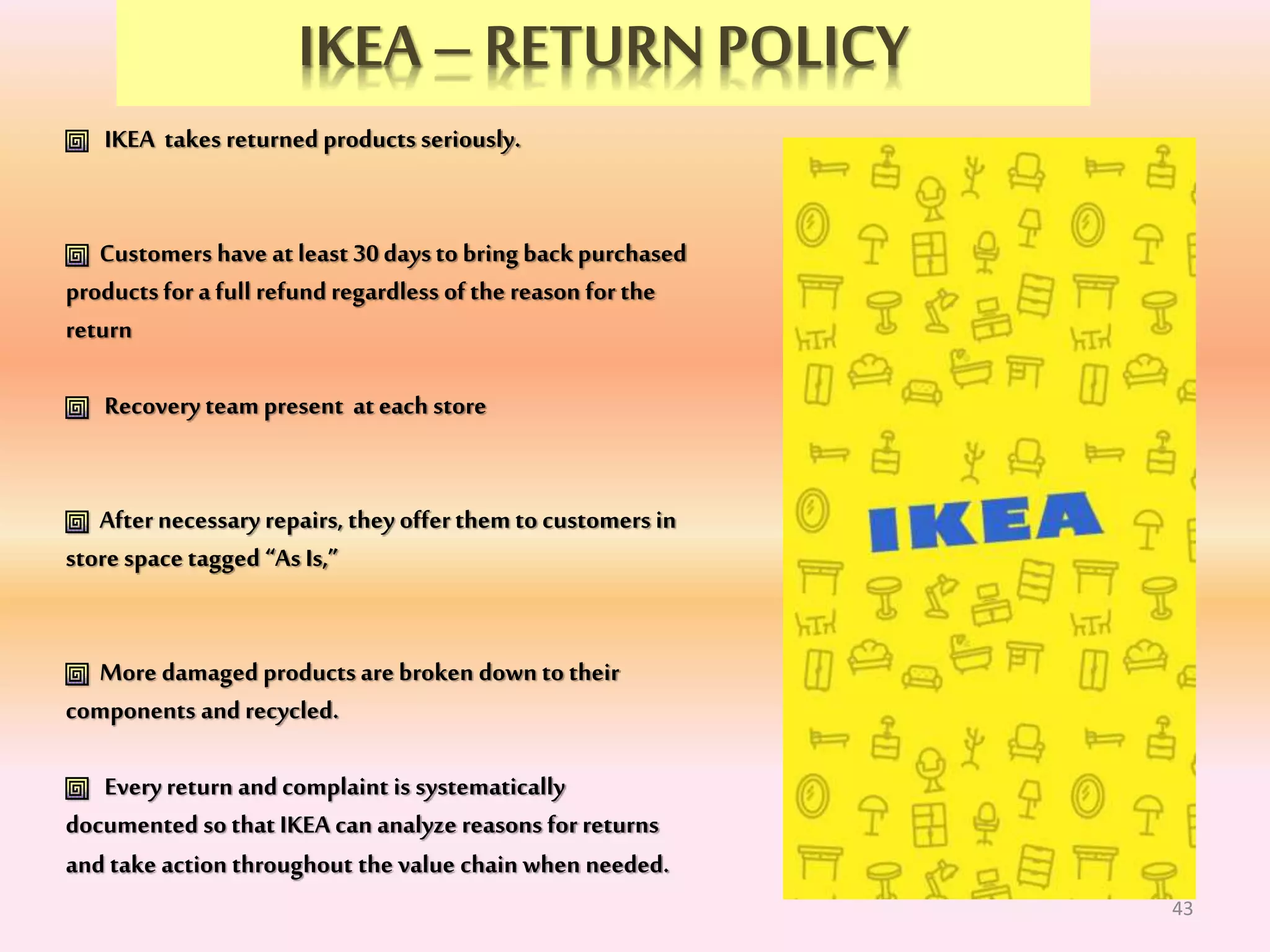 IKEA –RETURNPOLICY
IKEA takes returned products seriously.
Customers have atleast 30daysto bring backpurchased
productsfor a full refund regardless of the reason for the
return
Recovery team present ateach store
Afternecessary repairs, they offer them to customers in
store space tagged “As Is,”
More damaged products are broken down to their
components and recycled.
Every return and complaint is systematically
documented so that IKEA can analyze reasons for returns
and take action throughout the value chain when needed.
43
 