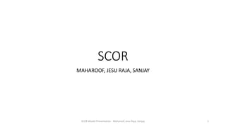 SCOR
MAHAROOF, JESU RAJA, SANJAY
SCOR Model Presentation - Maharoof, Jesu Raja, Sanjay 1
 
