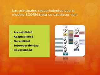 ¿Qué es SCORM?
SCORM es el estándar de e-learning más utilizado a
nivel mundial. La utilización de estándares permite
que un curso elaborado con cualquier herramienta
que cumpla el estándar pueda ser visto en cualquier
plataformas (LMS) que también lo cumpla.
 