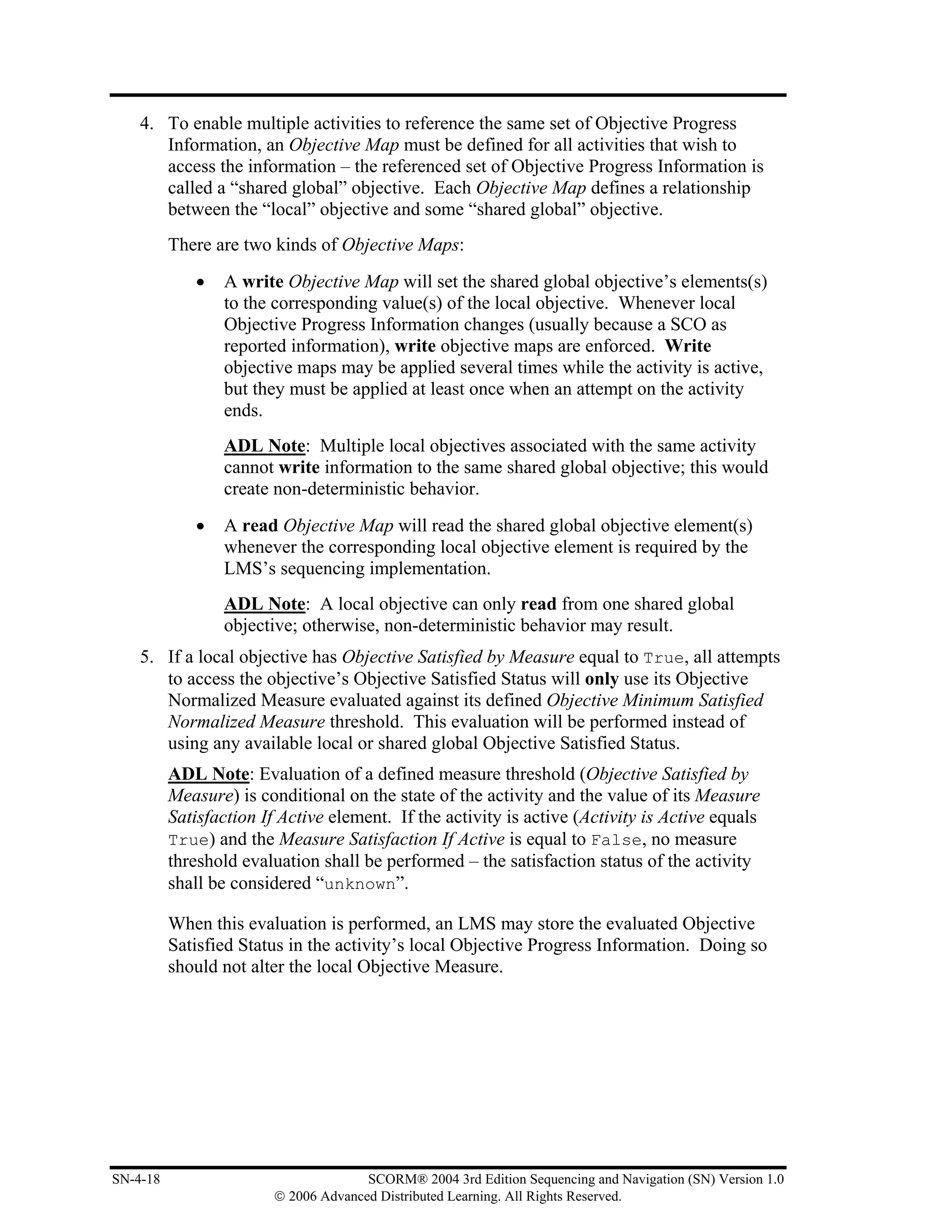 4. To enable multiple activities to reference the same set of Objective Progress
       Information, an Objective Map must be defined for all activities that wish to
       access the information – the referenced set of Objective Progress Information is
       called a “shared global” objective. Each Objective Map defines a relationship
       between the “local” objective and some “shared global” objective.
          There are two kinds of Objective Maps:
             •   A write Objective Map will set the shared global objective’s elements(s)
                 to the corresponding value(s) of the local objective. Whenever local
                 Objective Progress Information changes (usually because a SCO as
                 reported information), write objective maps are enforced. Write
                 objective maps may be applied several times while the activity is active,
                 but they must be applied at least once when an attempt on the activity
                 ends.
                 ADL Note: Multiple local objectives associated with the same activity
                 cannot write information to the same shared global objective; this would
                 create non-deterministic behavior.
             •   A read Objective Map will read the shared global objective element(s)
                 whenever the corresponding local objective element is required by the
                 LMS’s sequencing implementation.
                 ADL Note: A local objective can only read from one shared global
                 objective; otherwise, non-deterministic behavior may result.
    5. If a local objective has Objective Satisfied by Measure equal to True, all attempts
       to access the objective’s Objective Satisfied Status will only use its Objective
       Normalized Measure evaluated against its defined Objective Minimum Satisfied
       Normalized Measure threshold. This evaluation will be performed instead of
       using any available local or shared global Objective Satisfied Status.
          ADL Note: Evaluation of a defined measure threshold (Objective Satisfied by
          Measure) is conditional on the state of the activity and the value of its Measure
          Satisfaction If Active element. If the activity is active (Activity is Active equals
          True) and the Measure Satisfaction If Active is equal to False, no measure
          threshold evaluation shall be performed – the satisfaction status of the activity
          shall be considered “unknown”.

          When this evaluation is performed, an LMS may store the evaluated Objective
          Satisfied Status in the activity’s local Objective Progress Information. Doing so
          should not alter the local Objective Measure.




SN-4-18                                SCORM® 2004 3rd Edition Sequencing and Navigation (SN) Version 1.0
                         © 2006 Advanced Distributed Learning. All Rights Reserved.
 