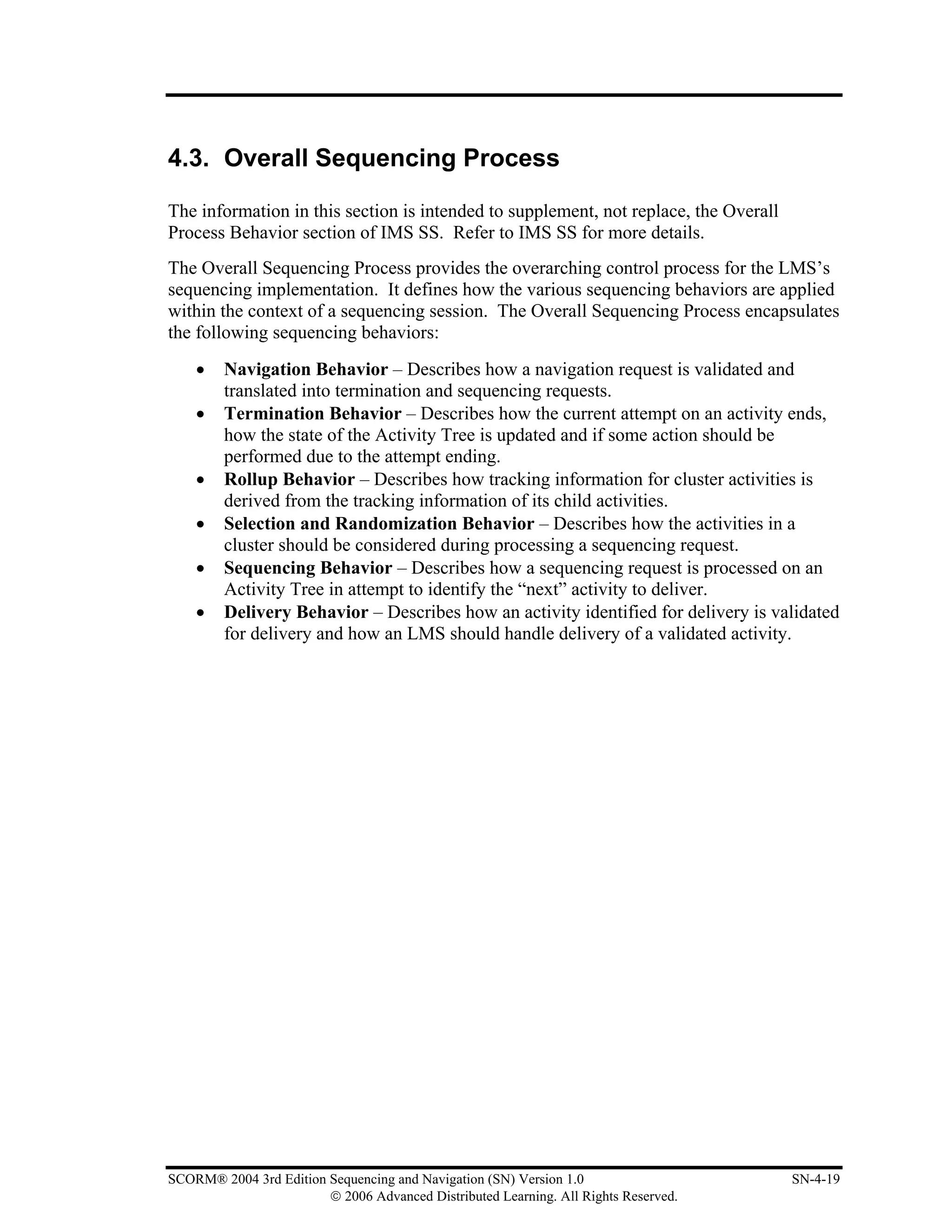 4.3. Overall Sequencing Process

The information in this section is intended to supplement, not replace, the Overall
Process Behavior section of IMS SS. Refer to IMS SS for more details.
The Overall Sequencing Process provides the overarching control process for the LMS’s
sequencing implementation. It defines how the various sequencing behaviors are applied
within the context of a sequencing session. The Overall Sequencing Process encapsulates
the following sequencing behaviors:
    •    Navigation Behavior – Describes how a navigation request is validated and
         translated into termination and sequencing requests.
    •    Termination Behavior – Describes how the current attempt on an activity ends,
         how the state of the Activity Tree is updated and if some action should be
         performed due to the attempt ending.
    •    Rollup Behavior – Describes how tracking information for cluster activities is
         derived from the tracking information of its child activities.
    •    Selection and Randomization Behavior – Describes how the activities in a
         cluster should be considered during processing a sequencing request.
    •    Sequencing Behavior – Describes how a sequencing request is processed on an
         Activity Tree in attempt to identify the “next” activity to deliver.
    •    Delivery Behavior – Describes how an activity identified for delivery is validated
         for delivery and how an LMS should handle delivery of a validated activity.




SCORM® 2004 3rd Edition Sequencing and Navigation (SN) Version 1.0                    SN-4-19
                        © 2006 Advanced Distributed Learning. All Rights Reserved.
 