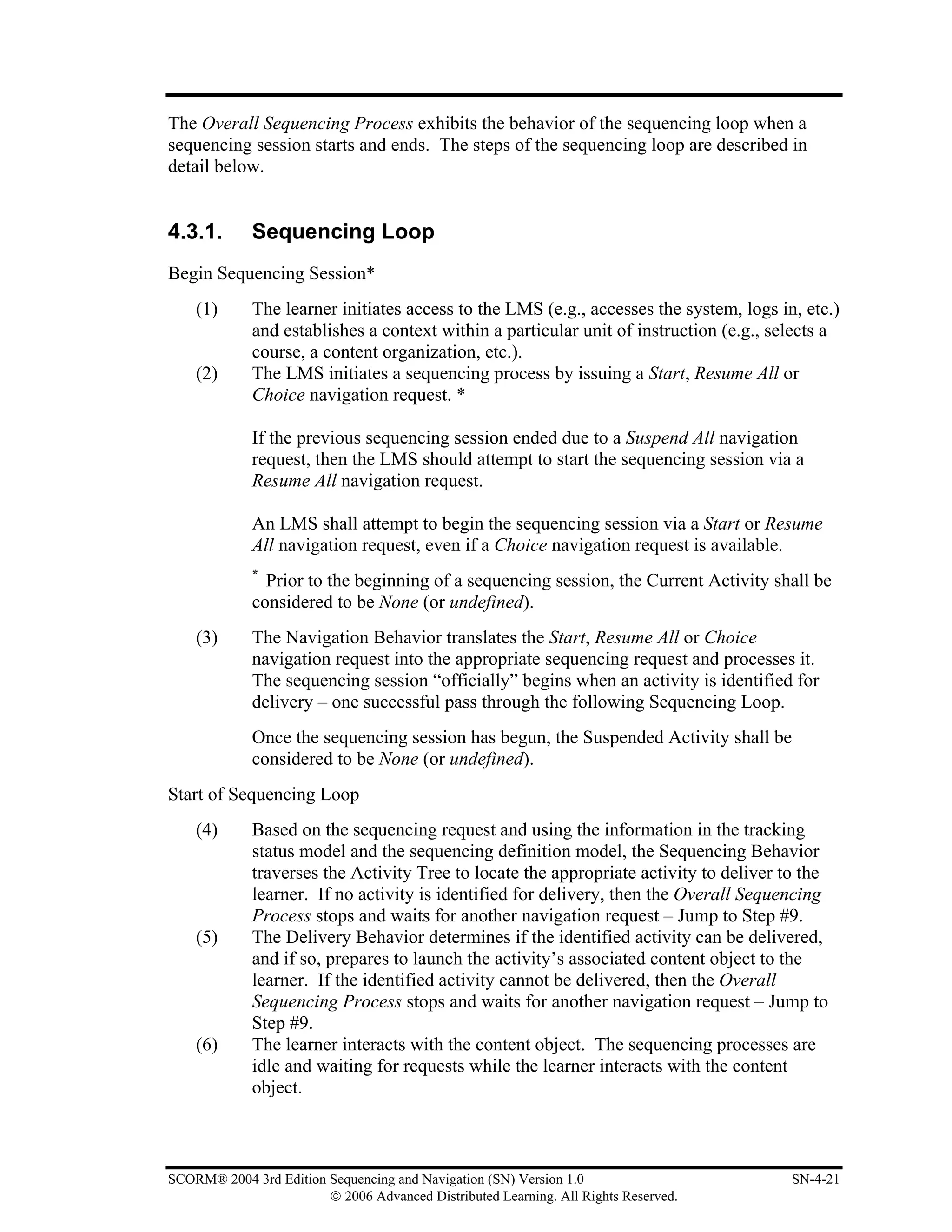 The Overall Sequencing Process exhibits the behavior of the sequencing loop when a
sequencing session starts and ends. The steps of the sequencing loop are described in
detail below.


4.3.1.       Sequencing Loop
Begin Sequencing Session*
    (1)      The learner initiates access to the LMS (e.g., accesses the system, logs in, etc.)
             and establishes a context within a particular unit of instruction (e.g., selects a
             course, a content organization, etc.).
    (2)      The LMS initiates a sequencing process by issuing a Start, Resume All or
             Choice navigation request. *

             If the previous sequencing session ended due to a Suspend All navigation
             request, then the LMS should attempt to start the sequencing session via a
             Resume All navigation request.

             An LMS shall attempt to begin the sequencing session via a Start or Resume
             All navigation request, even if a Choice navigation request is available.
             *
               Prior to the beginning of a sequencing session, the Current Activity shall be
             considered to be None (or undefined).
    (3)      The Navigation Behavior translates the Start, Resume All or Choice
             navigation request into the appropriate sequencing request and processes it.
             The sequencing session “officially” begins when an activity is identified for
             delivery – one successful pass through the following Sequencing Loop.
             Once the sequencing session has begun, the Suspended Activity shall be
             considered to be None (or undefined).
Start of Sequencing Loop
    (4)      Based on the sequencing request and using the information in the tracking
             status model and the sequencing definition model, the Sequencing Behavior
             traverses the Activity Tree to locate the appropriate activity to deliver to the
             learner. If no activity is identified for delivery, then the Overall Sequencing
             Process stops and waits for another navigation request – Jump to Step #9.
    (5)      The Delivery Behavior determines if the identified activity can be delivered,
             and if so, prepares to launch the activity’s associated content object to the
             learner. If the identified activity cannot be delivered, then the Overall
             Sequencing Process stops and waits for another navigation request – Jump to
             Step #9.
    (6)      The learner interacts with the content object. The sequencing processes are
             idle and waiting for requests while the learner interacts with the content
             object.



SCORM® 2004 3rd Edition Sequencing and Navigation (SN) Version 1.0                      SN-4-21
                        © 2006 Advanced Distributed Learning. All Rights Reserved.
 