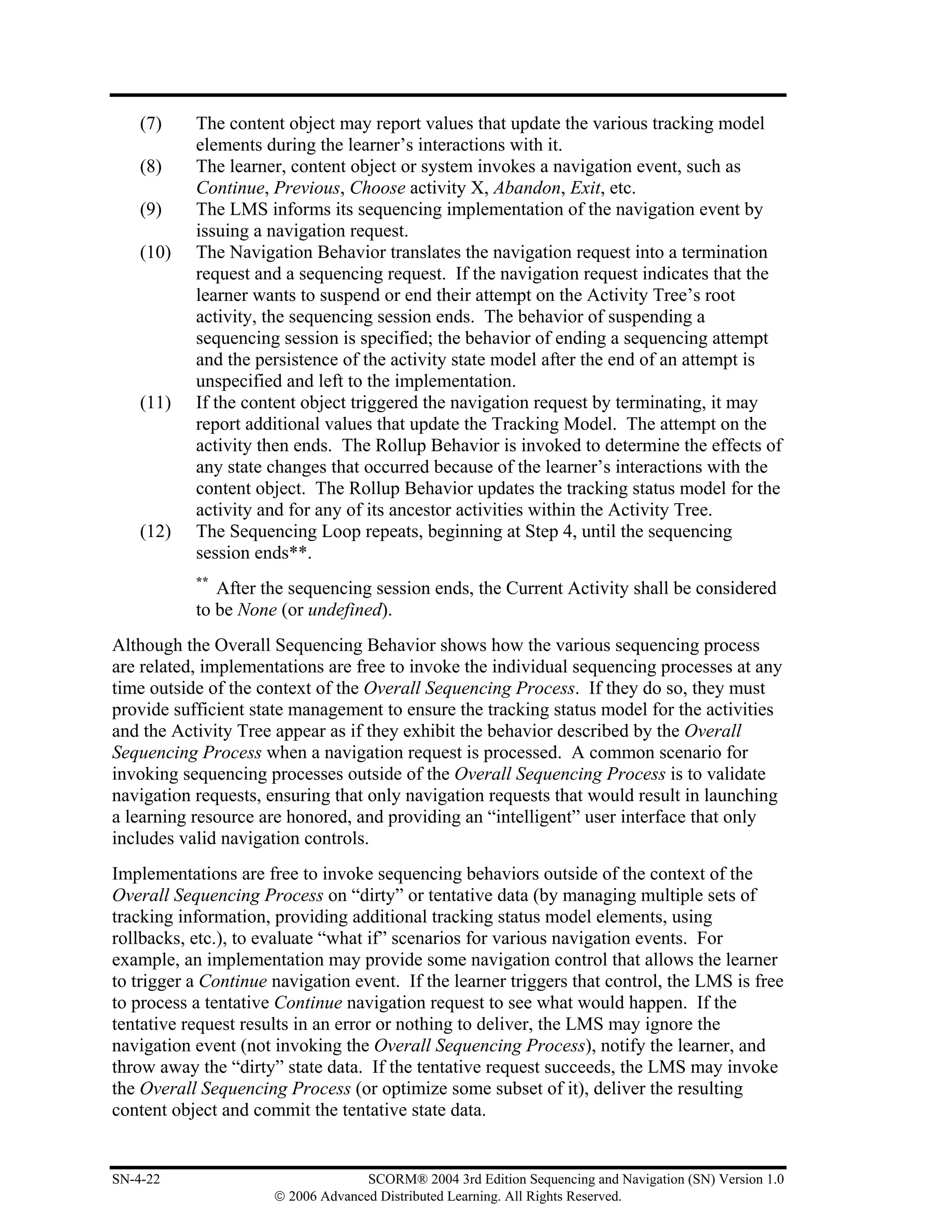 (7)    The content object may report values that update the various tracking model
           elements during the learner’s interactions with it.
    (8)    The learner, content object or system invokes a navigation event, such as
           Continue, Previous, Choose activity X, Abandon, Exit, etc.
    (9)    The LMS informs its sequencing implementation of the navigation event by
           issuing a navigation request.
    (10)   The Navigation Behavior translates the navigation request into a termination
           request and a sequencing request. If the navigation request indicates that the
           learner wants to suspend or end their attempt on the Activity Tree’s root
           activity, the sequencing session ends. The behavior of suspending a
           sequencing session is specified; the behavior of ending a sequencing attempt
           and the persistence of the activity state model after the end of an attempt is
           unspecified and left to the implementation.
    (11)   If the content object triggered the navigation request by terminating, it may
           report additional values that update the Tracking Model. The attempt on the
           activity then ends. The Rollup Behavior is invoked to determine the effects of
           any state changes that occurred because of the learner’s interactions with the
           content object. The Rollup Behavior updates the tracking status model for the
           activity and for any of its ancestor activities within the Activity Tree.
    (12)   The Sequencing Loop repeats, beginning at Step 4, until the sequencing
           session ends**.
           **
              After the sequencing session ends, the Current Activity shall be considered
           to be None (or undefined).
Although the Overall Sequencing Behavior shows how the various sequencing process
are related, implementations are free to invoke the individual sequencing processes at any
time outside of the context of the Overall Sequencing Process. If they do so, they must
provide sufficient state management to ensure the tracking status model for the activities
and the Activity Tree appear as if they exhibit the behavior described by the Overall
Sequencing Process when a navigation request is processed. A common scenario for
invoking sequencing processes outside of the Overall Sequencing Process is to validate
navigation requests, ensuring that only navigation requests that would result in launching
a learning resource are honored, and providing an “intelligent” user interface that only
includes valid navigation controls.
Implementations are free to invoke sequencing behaviors outside of the context of the
Overall Sequencing Process on “dirty” or tentative data (by managing multiple sets of
tracking information, providing additional tracking status model elements, using
rollbacks, etc.), to evaluate “what if” scenarios for various navigation events. For
example, an implementation may provide some navigation control that allows the learner
to trigger a Continue navigation event. If the learner triggers that control, the LMS is free
to process a tentative Continue navigation request to see what would happen. If the
tentative request results in an error or nothing to deliver, the LMS may ignore the
navigation event (not invoking the Overall Sequencing Process), notify the learner, and
throw away the “dirty” state data. If the tentative request succeeds, the LMS may invoke
the Overall Sequencing Process (or optimize some subset of it), deliver the resulting
content object and commit the tentative state data.


SN-4-22                             SCORM® 2004 3rd Edition Sequencing and Navigation (SN) Version 1.0
                      © 2006 Advanced Distributed Learning. All Rights Reserved.
 