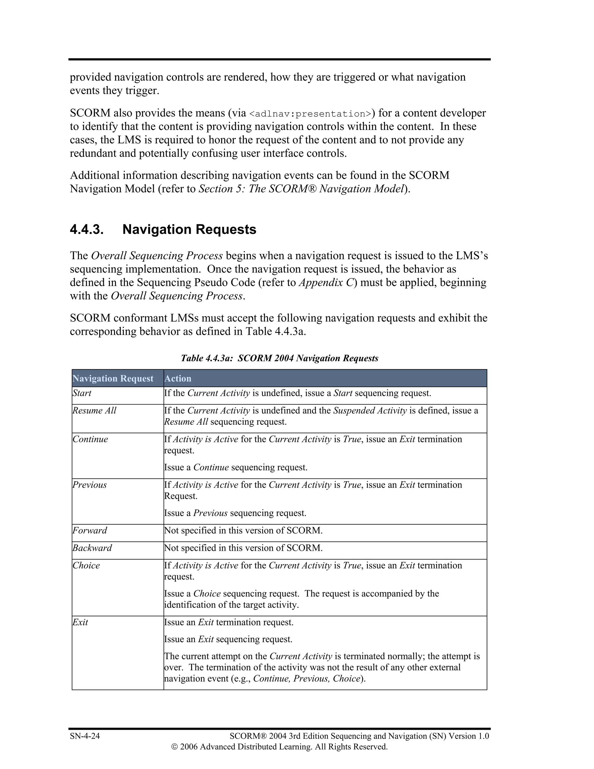provided navigation controls are rendered, how they are triggered or what navigation
events they trigger.
SCORM also provides the means (via <adlnav:presentation>) for a content developer
to identify that the content is providing navigation controls within the content. In these
cases, the LMS is required to honor the request of the content and to not provide any
redundant and potentially confusing user interface controls.
Additional information describing navigation events can be found in the SCORM
Navigation Model (refer to Section 5: The SCORM® Navigation Model).


4.4.3.       Navigation Requests
The Overall Sequencing Process begins when a navigation request is issued to the LMS’s
sequencing implementation. Once the navigation request is issued, the behavior as
defined in the Sequencing Pseudo Code (refer to Appendix C) must be applied, beginning
with the Overall Sequencing Process.
SCORM conformant LMSs must accept the following navigation requests and exhibit the
corresponding behavior as defined in Table 4.4.3a.

                         Table 4.4.3a: SCORM 2004 Navigation Requests

Navigation Request   Action
Start                If the Current Activity is undefined, issue a Start sequencing request.
Resume All           If the Current Activity is undefined and the Suspended Activity is defined, issue a
                     Resume All sequencing request.
Continue             If Activity is Active for the Current Activity is True, issue an Exit termination
                     request.
                     Issue a Continue sequencing request.
Previous             If Activity is Active for the Current Activity is True, issue an Exit termination
                     Request.
                     Issue a Previous sequencing request.
Forward              Not specified in this version of SCORM.
Backward             Not specified in this version of SCORM.
Choice               If Activity is Active for the Current Activity is True, issue an Exit termination
                     request.
                     Issue a Choice sequencing request. The request is accompanied by the
                     identification of the target activity.
Exit                 Issue an Exit termination request.
                     Issue an Exit sequencing request.
                     The current attempt on the Current Activity is terminated normally; the attempt is
                     over. The termination of the activity was not the result of any other external
                     navigation event (e.g., Continue, Previous, Choice).




SN-4-24                             SCORM® 2004 3rd Edition Sequencing and Navigation (SN) Version 1.0
                      © 2006 Advanced Distributed Learning. All Rights Reserved.
 