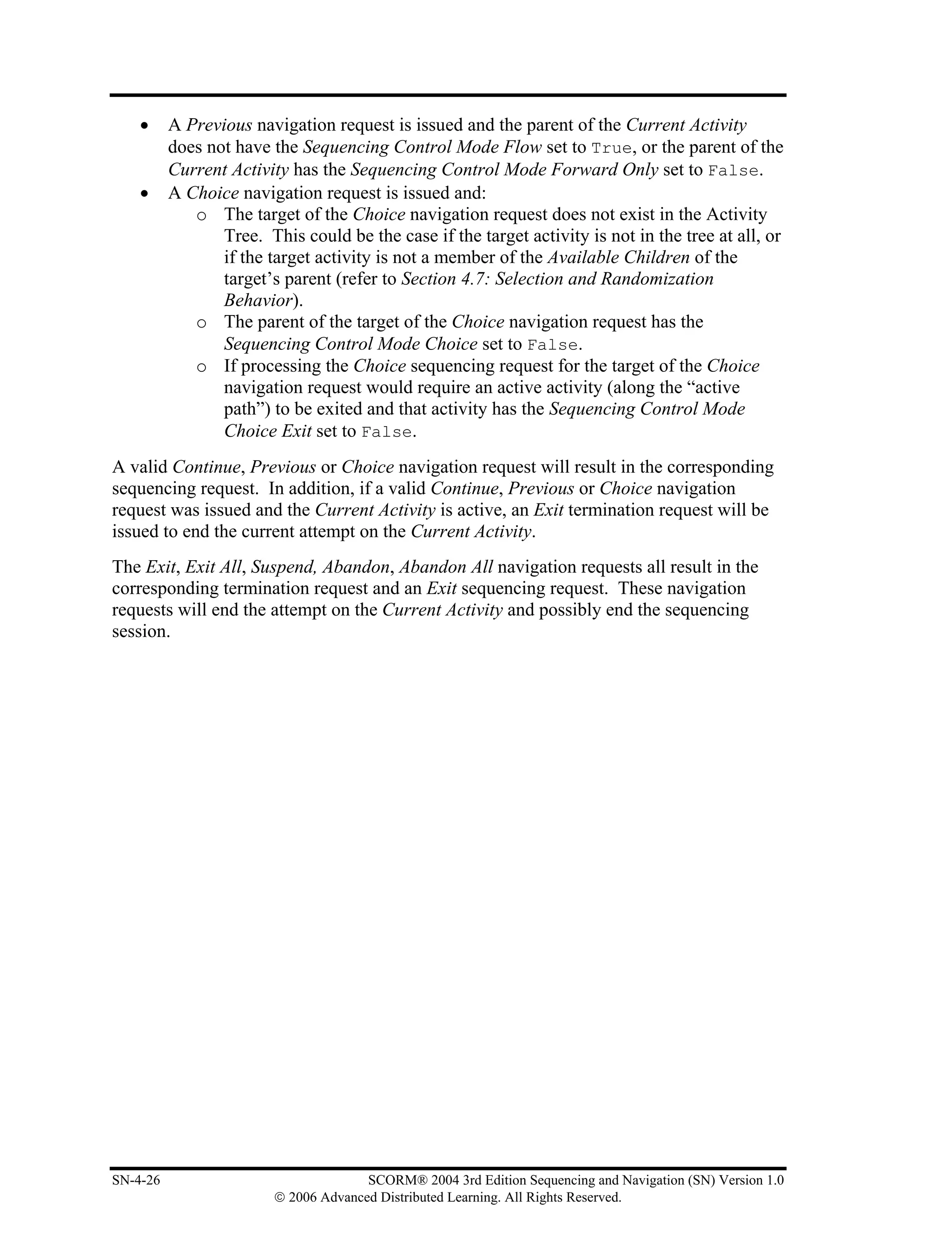 •     A Previous navigation request is issued and the parent of the Current Activity
          does not have the Sequencing Control Mode Flow set to True, or the parent of the
          Current Activity has the Sequencing Control Mode Forward Only set to False.
    •     A Choice navigation request is issued and:
             o The target of the Choice navigation request does not exist in the Activity
                 Tree. This could be the case if the target activity is not in the tree at all, or
                 if the target activity is not a member of the Available Children of the
                 target’s parent (refer to Section 4.7: Selection and Randomization
                 Behavior).
             o The parent of the target of the Choice navigation request has the
                 Sequencing Control Mode Choice set to False.
             o If processing the Choice sequencing request for the target of the Choice
                 navigation request would require an active activity (along the “active
                 path”) to be exited and that activity has the Sequencing Control Mode
                 Choice Exit set to False.
A valid Continue, Previous or Choice navigation request will result in the corresponding
sequencing request. In addition, if a valid Continue, Previous or Choice navigation
request was issued and the Current Activity is active, an Exit termination request will be
issued to end the current attempt on the Current Activity.
The Exit, Exit All, Suspend, Abandon, Abandon All navigation requests all result in the
corresponding termination request and an Exit sequencing request. These navigation
requests will end the attempt on the Current Activity and possibly end the sequencing
session.




SN-4-26                                SCORM® 2004 3rd Edition Sequencing and Navigation (SN) Version 1.0
                         © 2006 Advanced Distributed Learning. All Rights Reserved.
 