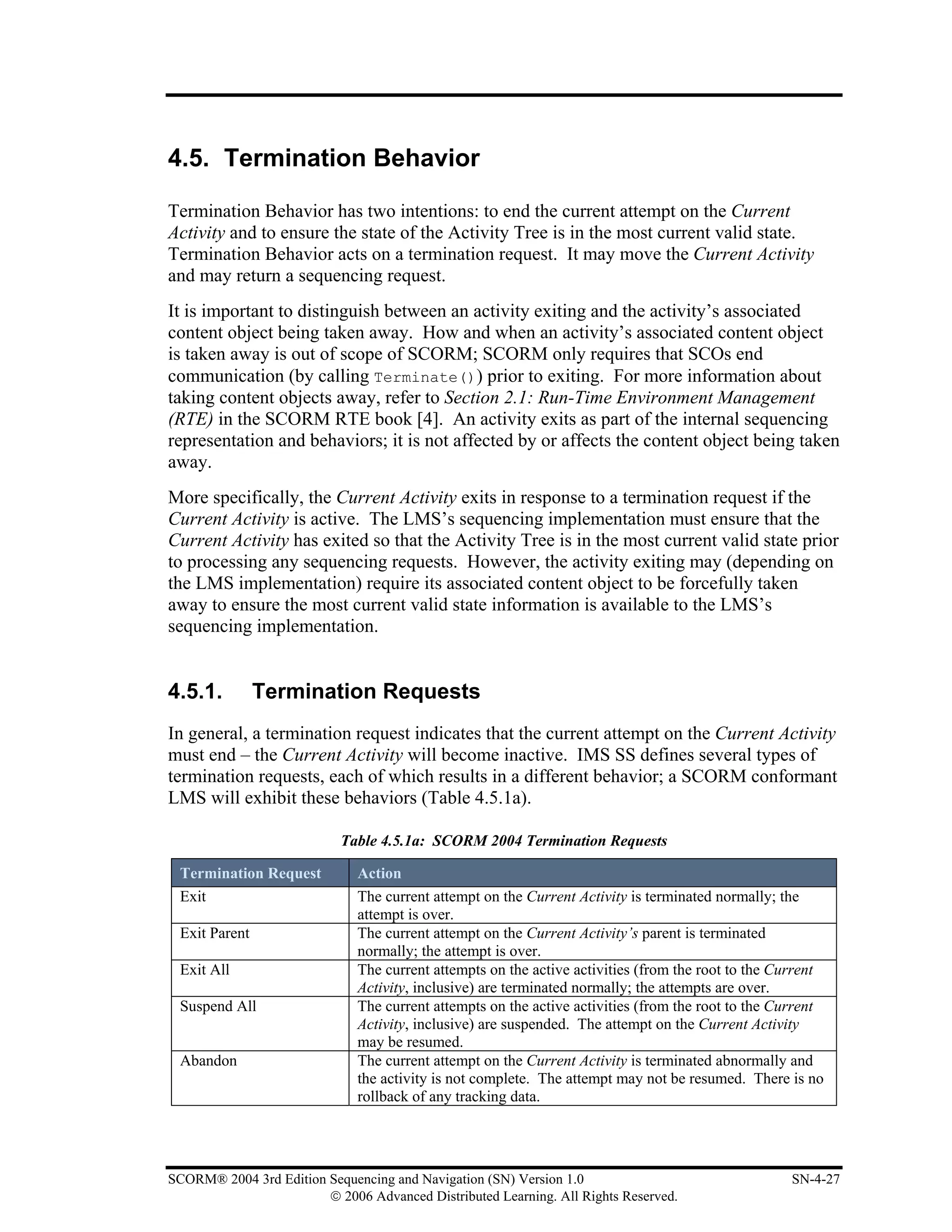 4.5. Termination Behavior

Termination Behavior has two intentions: to end the current attempt on the Current
Activity and to ensure the state of the Activity Tree is in the most current valid state.
Termination Behavior acts on a termination request. It may move the Current Activity
and may return a sequencing request.
It is important to distinguish between an activity exiting and the activity’s associated
content object being taken away. How and when an activity’s associated content object
is taken away is out of scope of SCORM; SCORM only requires that SCOs end
communication (by calling Terminate()) prior to exiting. For more information about
taking content objects away, refer to Section 2.1: Run-Time Environment Management
(RTE) in the SCORM RTE book [4]. An activity exits as part of the internal sequencing
representation and behaviors; it is not affected by or affects the content object being taken
away.
More specifically, the Current Activity exits in response to a termination request if the
Current Activity is active. The LMS’s sequencing implementation must ensure that the
Current Activity has exited so that the Activity Tree is in the most current valid state prior
to processing any sequencing requests. However, the activity exiting may (depending on
the LMS implementation) require its associated content object to be forcefully taken
away to ensure the most current valid state information is available to the LMS’s
sequencing implementation.


4.5.1.         Termination Requests
In general, a termination request indicates that the current attempt on the Current Activity
must end – the Current Activity will become inactive. IMS SS defines several types of
termination requests, each of which results in a different behavior; a SCORM conformant
LMS will exhibit these behaviors (Table 4.5.1a).

                           Table 4.5.1a: SCORM 2004 Termination Requests

 Termination Request          Action
 Exit                         The current attempt on the Current Activity is terminated normally; the
                              attempt is over.
 Exit Parent                  The current attempt on the Current Activity’s parent is terminated
                              normally; the attempt is over.
 Exit All                     The current attempts on the active activities (from the root to the Current
                              Activity, inclusive) are terminated normally; the attempts are over.
 Suspend All                  The current attempts on the active activities (from the root to the Current
                              Activity, inclusive) are suspended. The attempt on the Current Activity
                              may be resumed.
 Abandon                      The current attempt on the Current Activity is terminated abnormally and
                              the activity is not complete. The attempt may not be resumed. There is no
                              rollback of any tracking data.




SCORM® 2004 3rd Edition Sequencing and Navigation (SN) Version 1.0                                 SN-4-27
                        © 2006 Advanced Distributed Learning. All Rights Reserved.
 