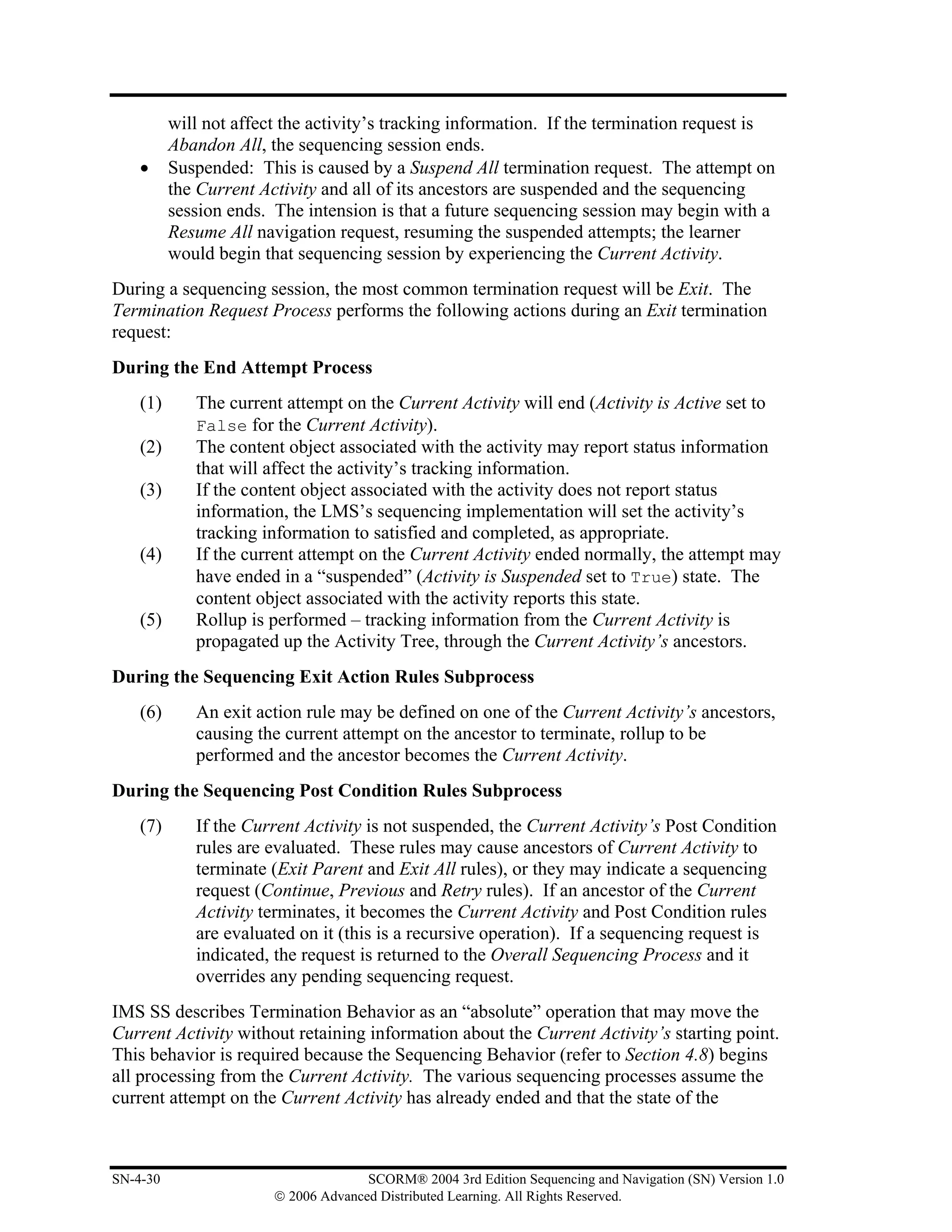 will not affect the activity’s tracking information. If the termination request is
          Abandon All, the sequencing session ends.
    •     Suspended: This is caused by a Suspend All termination request. The attempt on
          the Current Activity and all of its ancestors are suspended and the sequencing
          session ends. The intension is that a future sequencing session may begin with a
          Resume All navigation request, resuming the suspended attempts; the learner
          would begin that sequencing session by experiencing the Current Activity.
During a sequencing session, the most common termination request will be Exit. The
Termination Request Process performs the following actions during an Exit termination
request:
During the End Attempt Process
    (1)      The current attempt on the Current Activity will end (Activity is Active set to
             False for the Current Activity).
    (2)      The content object associated with the activity may report status information
             that will affect the activity’s tracking information.
    (3)      If the content object associated with the activity does not report status
             information, the LMS’s sequencing implementation will set the activity’s
             tracking information to satisfied and completed, as appropriate.
    (4)      If the current attempt on the Current Activity ended normally, the attempt may
             have ended in a “suspended” (Activity is Suspended set to True) state. The
             content object associated with the activity reports this state.
    (5)      Rollup is performed – tracking information from the Current Activity is
             propagated up the Activity Tree, through the Current Activity’s ancestors.
During the Sequencing Exit Action Rules Subprocess
    (6)      An exit action rule may be defined on one of the Current Activity’s ancestors,
             causing the current attempt on the ancestor to terminate, rollup to be
             performed and the ancestor becomes the Current Activity.
During the Sequencing Post Condition Rules Subprocess
    (7)      If the Current Activity is not suspended, the Current Activity’s Post Condition
             rules are evaluated. These rules may cause ancestors of Current Activity to
             terminate (Exit Parent and Exit All rules), or they may indicate a sequencing
             request (Continue, Previous and Retry rules). If an ancestor of the Current
             Activity terminates, it becomes the Current Activity and Post Condition rules
             are evaluated on it (this is a recursive operation). If a sequencing request is
             indicated, the request is returned to the Overall Sequencing Process and it
             overrides any pending sequencing request.
IMS SS describes Termination Behavior as an “absolute” operation that may move the
Current Activity without retaining information about the Current Activity’s starting point.
This behavior is required because the Sequencing Behavior (refer to Section 4.8) begins
all processing from the Current Activity. The various sequencing processes assume the
current attempt on the Current Activity has already ended and that the state of the



SN-4-30                               SCORM® 2004 3rd Edition Sequencing and Navigation (SN) Version 1.0
                        © 2006 Advanced Distributed Learning. All Rights Reserved.
 