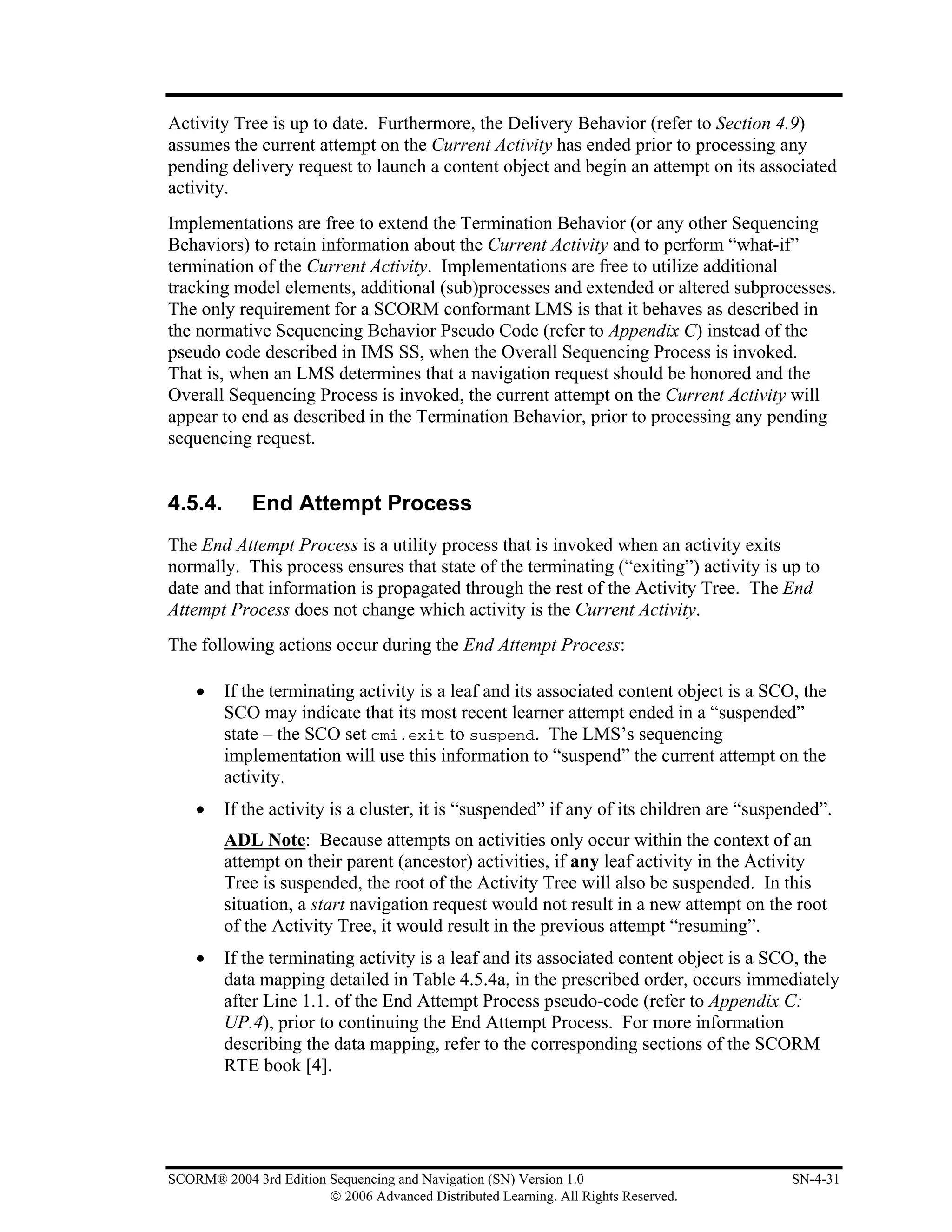 Activity Tree is up to date. Furthermore, the Delivery Behavior (refer to Section 4.9)
assumes the current attempt on the Current Activity has ended prior to processing any
pending delivery request to launch a content object and begin an attempt on its associated
activity.
Implementations are free to extend the Termination Behavior (or any other Sequencing
Behaviors) to retain information about the Current Activity and to perform “what-if”
termination of the Current Activity. Implementations are free to utilize additional
tracking model elements, additional (sub)processes and extended or altered subprocesses.
The only requirement for a SCORM conformant LMS is that it behaves as described in
the normative Sequencing Behavior Pseudo Code (refer to Appendix C) instead of the
pseudo code described in IMS SS, when the Overall Sequencing Process is invoked.
That is, when an LMS determines that a navigation request should be honored and the
Overall Sequencing Process is invoked, the current attempt on the Current Activity will
appear to end as described in the Termination Behavior, prior to processing any pending
sequencing request.


4.5.4.       End Attempt Process
The End Attempt Process is a utility process that is invoked when an activity exits
normally. This process ensures that state of the terminating (“exiting”) activity is up to
date and that information is propagated through the rest of the Activity Tree. The End
Attempt Process does not change which activity is the Current Activity.
The following actions occur during the End Attempt Process:

    •    If the terminating activity is a leaf and its associated content object is a SCO, the
         SCO may indicate that its most recent learner attempt ended in a “suspended”
         state – the SCO set cmi.exit to suspend. The LMS’s sequencing
         implementation will use this information to “suspend” the current attempt on the
         activity.
    •    If the activity is a cluster, it is “suspended” if any of its children are “suspended”.
         ADL Note: Because attempts on activities only occur within the context of an
         attempt on their parent (ancestor) activities, if any leaf activity in the Activity
         Tree is suspended, the root of the Activity Tree will also be suspended. In this
         situation, a start navigation request would not result in a new attempt on the root
         of the Activity Tree, it would result in the previous attempt “resuming”.
    •    If the terminating activity is a leaf and its associated content object is a SCO, the
         data mapping detailed in Table 4.5.4a, in the prescribed order, occurs immediately
         after Line 1.1. of the End Attempt Process pseudo-code (refer to Appendix C:
         UP.4), prior to continuing the End Attempt Process. For more information
         describing the data mapping, refer to the corresponding sections of the SCORM
         RTE book [4].




SCORM® 2004 3rd Edition Sequencing and Navigation (SN) Version 1.0                        SN-4-31
                        © 2006 Advanced Distributed Learning. All Rights Reserved.
 