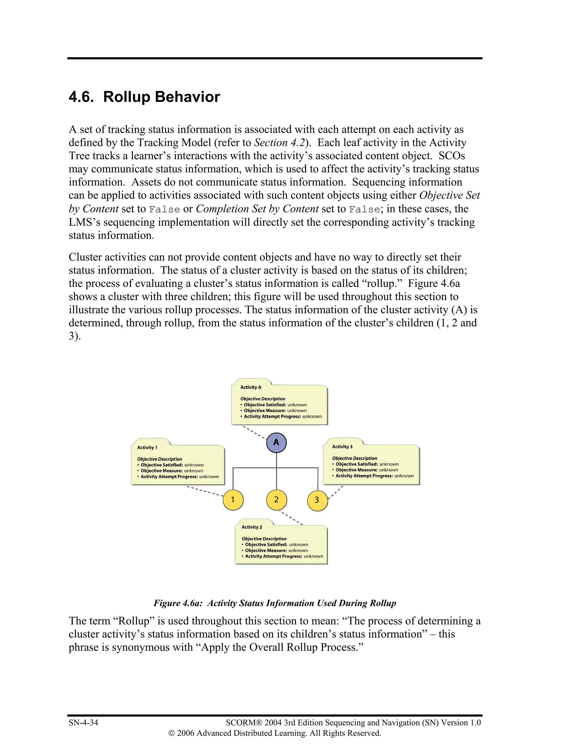 4.6. Rollup Behavior

A set of tracking status information is associated with each attempt on each activity as
defined by the Tracking Model (refer to Section 4.2). Each leaf activity in the Activity
Tree tracks a learner’s interactions with the activity’s associated content object. SCOs
may communicate status information, which is used to affect the activity’s tracking status
information. Assets do not communicate status information. Sequencing information
can be applied to activities associated with such content objects using either Objective Set
by Content set to False or Completion Set by Content set to False; in these cases, the
LMS’s sequencing implementation will directly set the corresponding activity’s tracking
status information.
Cluster activities can not provide content objects and have no way to directly set their
status information. The status of a cluster activity is based on the status of its children;
the process of evaluating a cluster’s status information is called “rollup.” Figure 4.6a
shows a cluster with three children; this figure will be used throughout this section to
illustrate the various rollup processes. The status information of the cluster activity (A) is
determined, through rollup, from the status information of the cluster’s children (1, 2 and
3).




                   Figure 4.6a: Activity Status Information Used During Rollup
The term “Rollup” is used throughout this section to mean: “The process of determining a
cluster activity’s status information based on its children’s status information” – this
phrase is synonymous with “Apply the Overall Rollup Process.”




SN-4-34                             SCORM® 2004 3rd Edition Sequencing and Navigation (SN) Version 1.0
                      © 2006 Advanced Distributed Learning. All Rights Reserved.
 