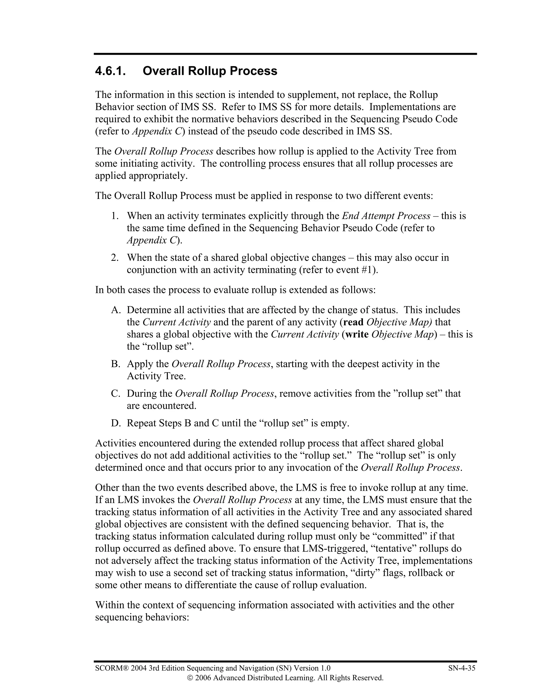 4.6.1.       Overall Rollup Process
The information in this section is intended to supplement, not replace, the Rollup
Behavior section of IMS SS. Refer to IMS SS for more details. Implementations are
required to exhibit the normative behaviors described in the Sequencing Pseudo Code
(refer to Appendix C) instead of the pseudo code described in IMS SS.
The Overall Rollup Process describes how rollup is applied to the Activity Tree from
some initiating activity. The controlling process ensures that all rollup processes are
applied appropriately.
The Overall Rollup Process must be applied in response to two different events:
    1. When an activity terminates explicitly through the End Attempt Process – this is
       the same time defined in the Sequencing Behavior Pseudo Code (refer to
       Appendix C).
    2. When the state of a shared global objective changes – this may also occur in
       conjunction with an activity terminating (refer to event #1).
In both cases the process to evaluate rollup is extended as follows:
    A. Determine all activities that are affected by the change of status. This includes
       the Current Activity and the parent of any activity (read Objective Map) that
       shares a global objective with the Current Activity (write Objective Map) – this is
       the “rollup set”.
    B. Apply the Overall Rollup Process, starting with the deepest activity in the
       Activity Tree.
    C. During the Overall Rollup Process, remove activities from the ”rollup set” that
       are encountered.
    D. Repeat Steps B and C until the “rollup set” is empty.
Activities encountered during the extended rollup process that affect shared global
objectives do not add additional activities to the “rollup set.” The “rollup set” is only
determined once and that occurs prior to any invocation of the Overall Rollup Process.
Other than the two events described above, the LMS is free to invoke rollup at any time.
If an LMS invokes the Overall Rollup Process at any time, the LMS must ensure that the
tracking status information of all activities in the Activity Tree and any associated shared
global objectives are consistent with the defined sequencing behavior. That is, the
tracking status information calculated during rollup must only be “committed” if that
rollup occurred as defined above. To ensure that LMS-triggered, “tentative” rollups do
not adversely affect the tracking status information of the Activity Tree, implementations
may wish to use a second set of tracking status information, “dirty” flags, rollback or
some other means to differentiate the cause of rollup evaluation.
Within the context of sequencing information associated with activities and the other
sequencing behaviors:



SCORM® 2004 3rd Edition Sequencing and Navigation (SN) Version 1.0                    SN-4-35
                        © 2006 Advanced Distributed Learning. All Rights Reserved.
 