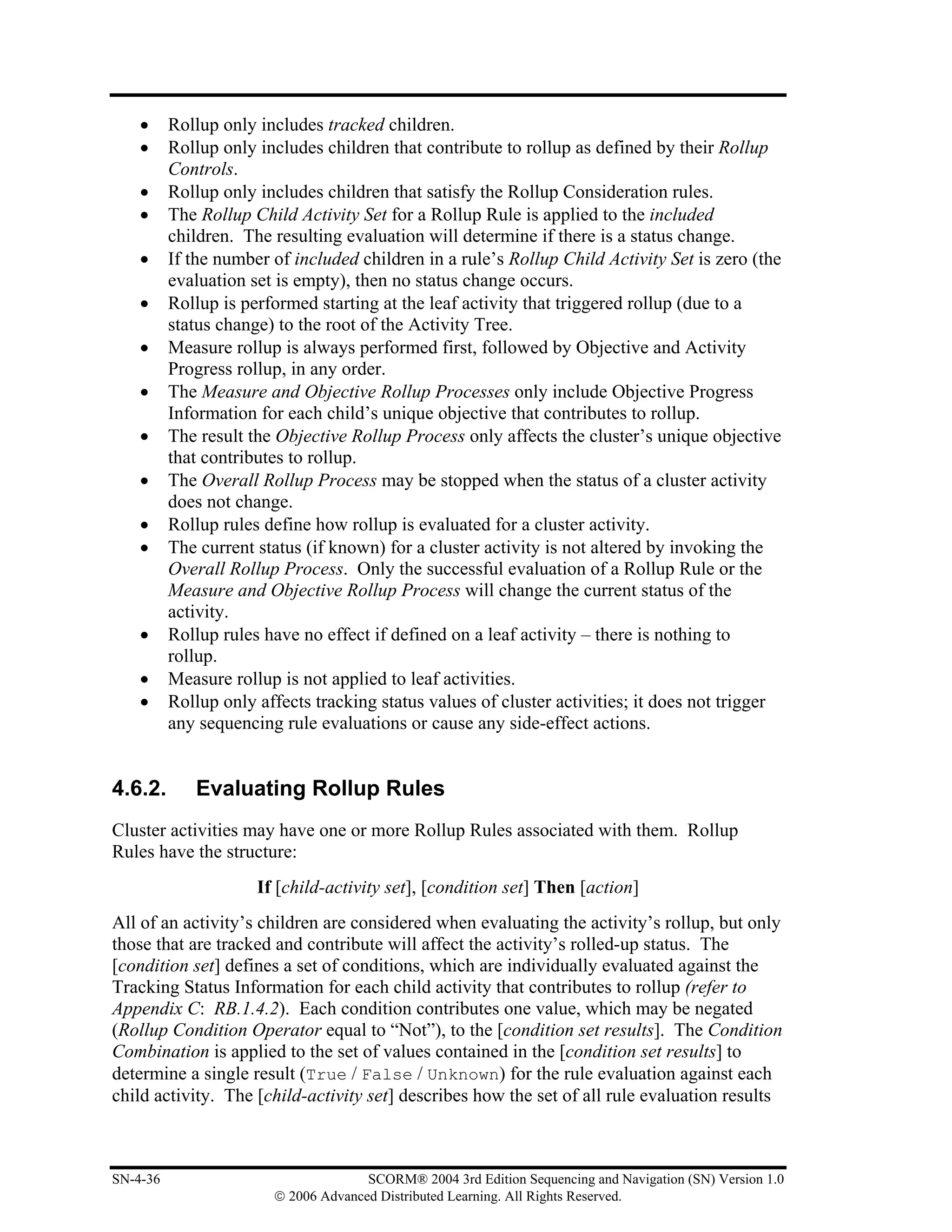 •     Rollup only includes tracked children.
    •     Rollup only includes children that contribute to rollup as defined by their Rollup
          Controls.
    •     Rollup only includes children that satisfy the Rollup Consideration rules.
    •     The Rollup Child Activity Set for a Rollup Rule is applied to the included
          children. The resulting evaluation will determine if there is a status change.
    •     If the number of included children in a rule’s Rollup Child Activity Set is zero (the
          evaluation set is empty), then no status change occurs.
    •     Rollup is performed starting at the leaf activity that triggered rollup (due to a
          status change) to the root of the Activity Tree.
    •     Measure rollup is always performed first, followed by Objective and Activity
          Progress rollup, in any order.
    •     The Measure and Objective Rollup Processes only include Objective Progress
          Information for each child’s unique objective that contributes to rollup.
    •     The result the Objective Rollup Process only affects the cluster’s unique objective
          that contributes to rollup.
    •     The Overall Rollup Process may be stopped when the status of a cluster activity
          does not change.
    •     Rollup rules define how rollup is evaluated for a cluster activity.
    •     The current status (if known) for a cluster activity is not altered by invoking the
          Overall Rollup Process. Only the successful evaluation of a Rollup Rule or the
          Measure and Objective Rollup Process will change the current status of the
          activity.
    •     Rollup rules have no effect if defined on a leaf activity – there is nothing to
          rollup.
    •     Measure rollup is not applied to leaf activities.
    •     Rollup only affects tracking status values of cluster activities; it does not trigger
          any sequencing rule evaluations or cause any side-effect actions.


4.6.2.       Evaluating Rollup Rules
Cluster activities may have one or more Rollup Rules associated with them. Rollup
Rules have the structure:
                      If [child-activity set], [condition set] Then [action]
All of an activity’s children are considered when evaluating the activity’s rollup, but only
those that are tracked and contribute will affect the activity’s rolled-up status. The
[condition set] defines a set of conditions, which are individually evaluated against the
Tracking Status Information for each child activity that contributes to rollup (refer to
Appendix C: RB.1.4.2). Each condition contributes one value, which may be negated
(Rollup Condition Operator equal to “Not”), to the [condition set results]. The Condition
Combination is applied to the set of values contained in the [condition set results] to
determine a single result (True / False / Unknown) for the rule evaluation against each
child activity. The [child-activity set] describes how the set of all rule evaluation results



SN-4-36                               SCORM® 2004 3rd Edition Sequencing and Navigation (SN) Version 1.0
                        © 2006 Advanced Distributed Learning. All Rights Reserved.
 