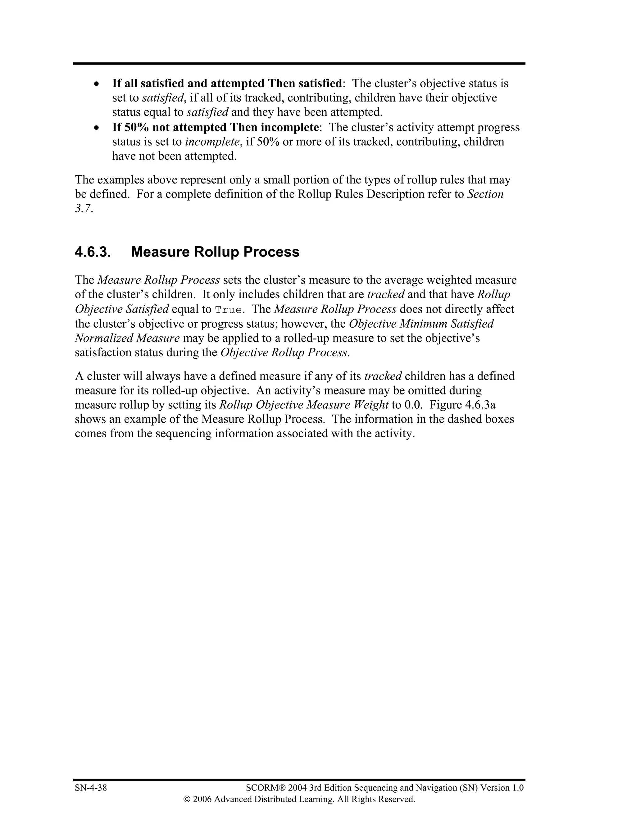 •     If all satisfied and attempted Then satisfied: The cluster’s objective status is
          set to satisfied, if all of its tracked, contributing, children have their objective
          status equal to satisfied and they have been attempted.
    •     If 50% not attempted Then incomplete: The cluster’s activity attempt progress
          status is set to incomplete, if 50% or more of its tracked, contributing, children
          have not been attempted.
The examples above represent only a small portion of the types of rollup rules that may
be defined. For a complete definition of the Rollup Rules Description refer to Section
3.7.


4.6.3.       Measure Rollup Process
The Measure Rollup Process sets the cluster’s measure to the average weighted measure
of the cluster’s children. It only includes children that are tracked and that have Rollup
Objective Satisfied equal to True. The Measure Rollup Process does not directly affect
the cluster’s objective or progress status; however, the Objective Minimum Satisfied
Normalized Measure may be applied to a rolled-up measure to set the objective’s
satisfaction status during the Objective Rollup Process.
A cluster will always have a defined measure if any of its tracked children has a defined
measure for its rolled-up objective. An activity’s measure may be omitted during
measure rollup by setting its Rollup Objective Measure Weight to 0.0. Figure 4.6.3a
shows an example of the Measure Rollup Process. The information in the dashed boxes
comes from the sequencing information associated with the activity.




SN-4-38                               SCORM® 2004 3rd Edition Sequencing and Navigation (SN) Version 1.0
                        © 2006 Advanced Distributed Learning. All Rights Reserved.
 