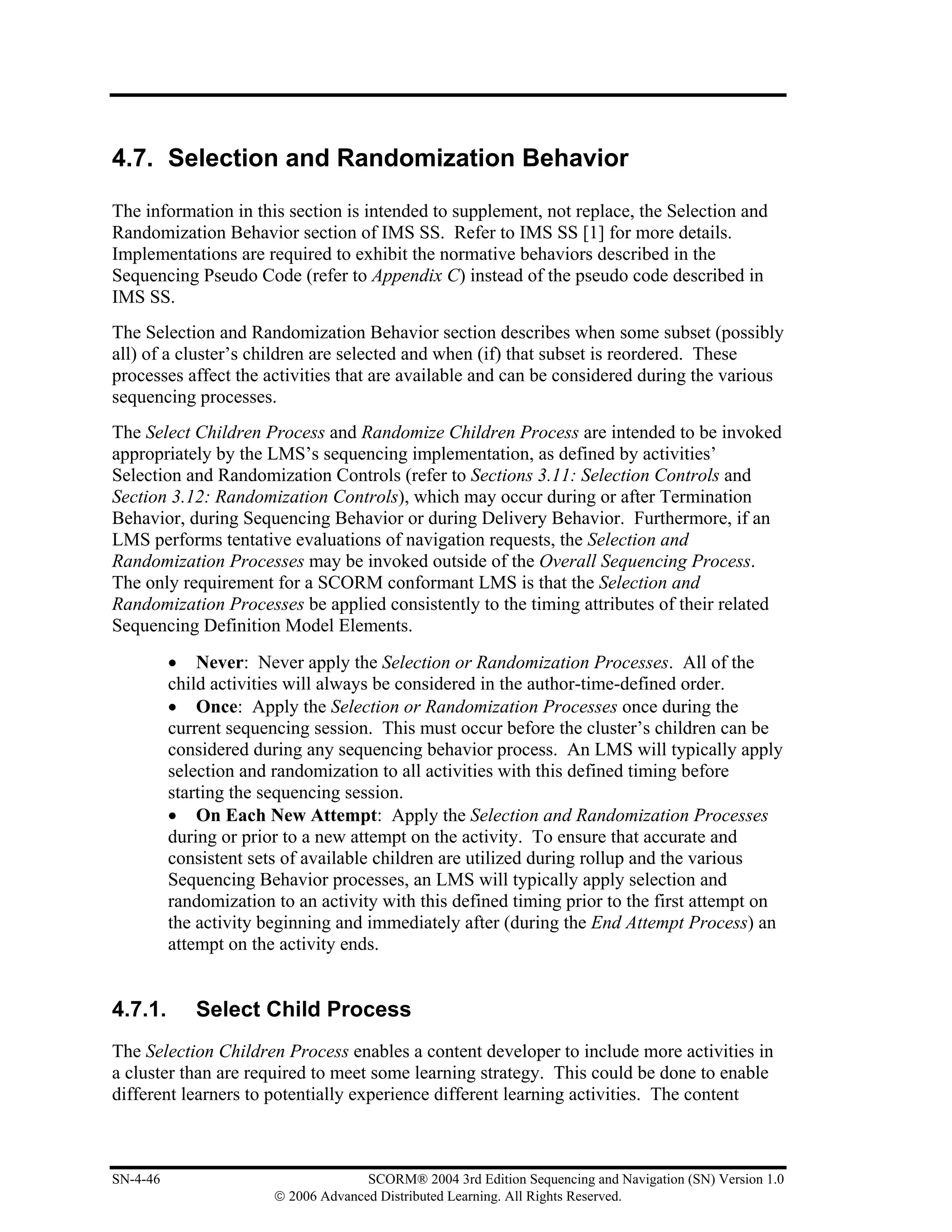4.7. Selection and Randomization Behavior

The information in this section is intended to supplement, not replace, the Selection and
Randomization Behavior section of IMS SS. Refer to IMS SS [1] for more details.
Implementations are required to exhibit the normative behaviors described in the
Sequencing Pseudo Code (refer to Appendix C) instead of the pseudo code described in
IMS SS.
The Selection and Randomization Behavior section describes when some subset (possibly
all) of a cluster’s children are selected and when (if) that subset is reordered. These
processes affect the activities that are available and can be considered during the various
sequencing processes.
The Select Children Process and Randomize Children Process are intended to be invoked
appropriately by the LMS’s sequencing implementation, as defined by activities’
Selection and Randomization Controls (refer to Sections 3.11: Selection Controls and
Section 3.12: Randomization Controls), which may occur during or after Termination
Behavior, during Sequencing Behavior or during Delivery Behavior. Furthermore, if an
LMS performs tentative evaluations of navigation requests, the Selection and
Randomization Processes may be invoked outside of the Overall Sequencing Process.
The only requirement for a SCORM conformant LMS is that the Selection and
Randomization Processes be applied consistently to the timing attributes of their related
Sequencing Definition Model Elements.
          • Never: Never apply the Selection or Randomization Processes. All of the
          child activities will always be considered in the author-time-defined order.
          • Once: Apply the Selection or Randomization Processes once during the
          current sequencing session. This must occur before the cluster’s children can be
          considered during any sequencing behavior process. An LMS will typically apply
          selection and randomization to all activities with this defined timing before
          starting the sequencing session.
          • On Each New Attempt: Apply the Selection and Randomization Processes
          during or prior to a new attempt on the activity. To ensure that accurate and
          consistent sets of available children are utilized during rollup and the various
          Sequencing Behavior processes, an LMS will typically apply selection and
          randomization to an activity with this defined timing prior to the first attempt on
          the activity beginning and immediately after (during the End Attempt Process) an
          attempt on the activity ends.


4.7.1.       Select Child Process
The Selection Children Process enables a content developer to include more activities in
a cluster than are required to meet some learning strategy. This could be done to enable
different learners to potentially experience different learning activities. The content



SN-4-46                               SCORM® 2004 3rd Edition Sequencing and Navigation (SN) Version 1.0
                        © 2006 Advanced Distributed Learning. All Rights Reserved.
 