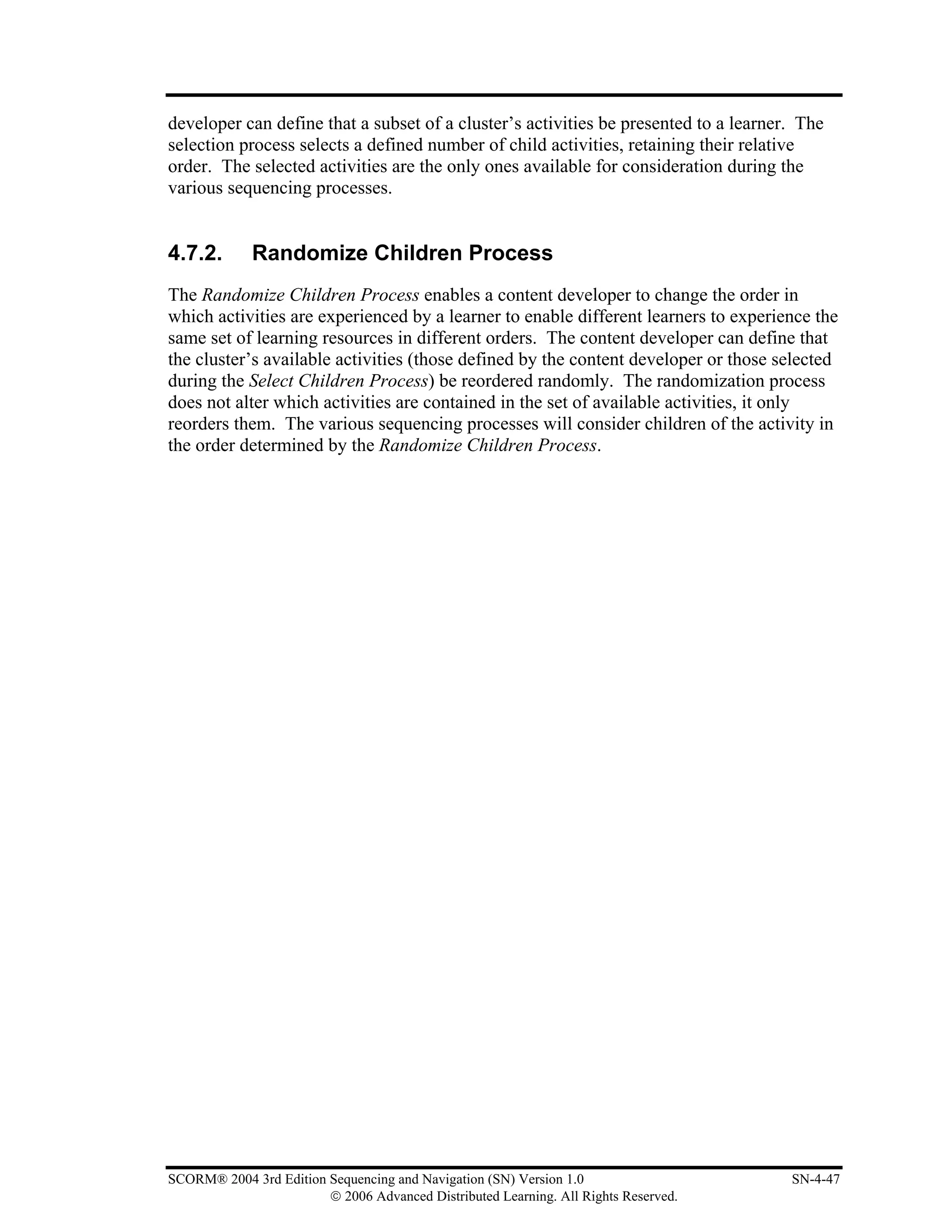 developer can define that a subset of a cluster’s activities be presented to a learner. The
selection process selects a defined number of child activities, retaining their relative
order. The selected activities are the only ones available for consideration during the
various sequencing processes.


4.7.2.       Randomize Children Process
The Randomize Children Process enables a content developer to change the order in
which activities are experienced by a learner to enable different learners to experience the
same set of learning resources in different orders. The content developer can define that
the cluster’s available activities (those defined by the content developer or those selected
during the Select Children Process) be reordered randomly. The randomization process
does not alter which activities are contained in the set of available activities, it only
reorders them. The various sequencing processes will consider children of the activity in
the order determined by the Randomize Children Process.




SCORM® 2004 3rd Edition Sequencing and Navigation (SN) Version 1.0                    SN-4-47
                        © 2006 Advanced Distributed Learning. All Rights Reserved.
 