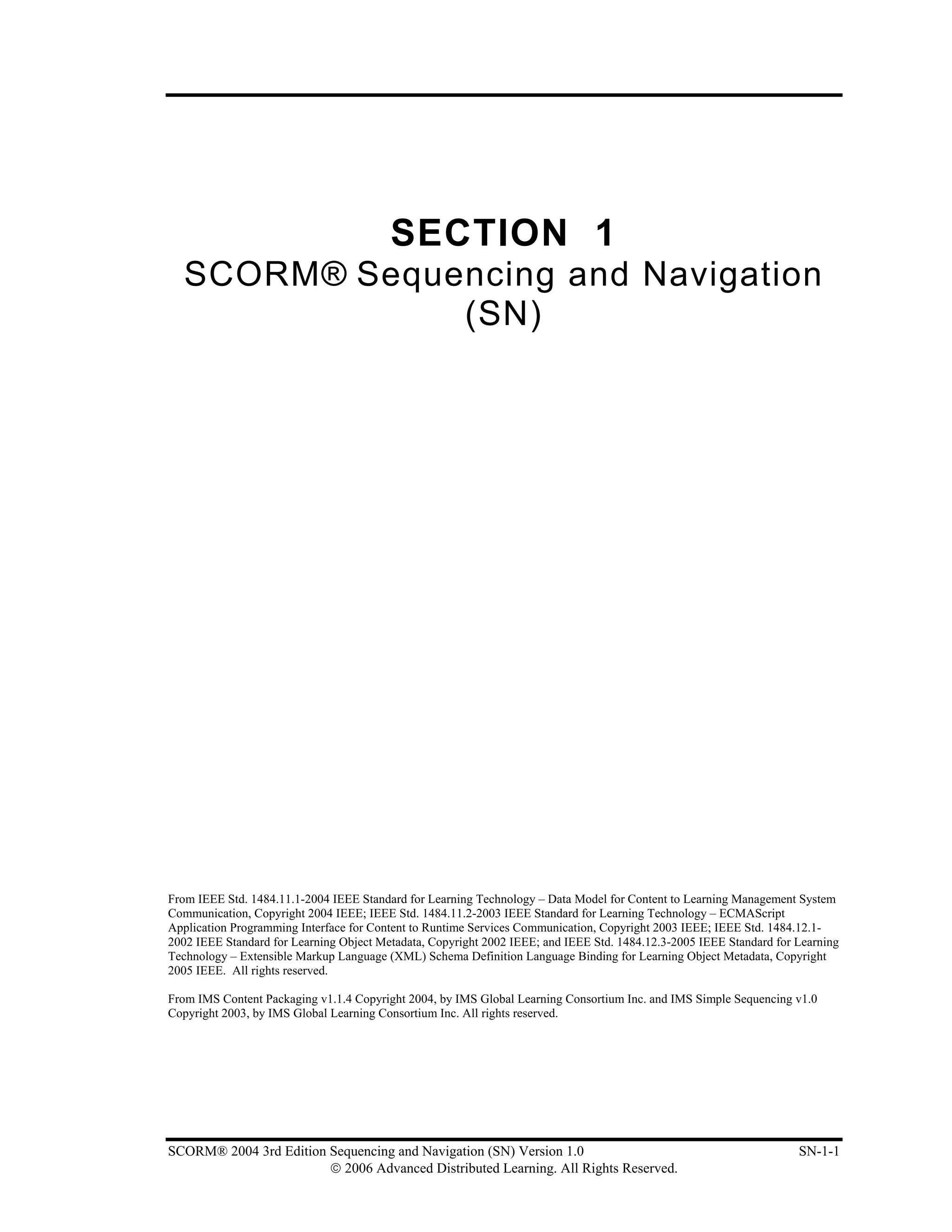 SECTION 1
  SCORM® Sequencing and Navigation
              (SN)




From IEEE Std. 1484.11.1-2004 IEEE Standard for Learning Technology – Data Model for Content to Learning Management System
Communication, Copyright 2004 IEEE; IEEE Std. 1484.11.2-2003 IEEE Standard for Learning Technology – ECMAScript
Application Programming Interface for Content to Runtime Services Communication, Copyright 2003 IEEE; IEEE Std. 1484.12.1-
2002 IEEE Standard for Learning Object Metadata, Copyright 2002 IEEE; and IEEE Std. 1484.12.3-2005 IEEE Standard for Learning
Technology – Extensible Markup Language (XML) Schema Definition Language Binding for Learning Object Metadata, Copyright
2005 IEEE. All rights reserved.

From IMS Content Packaging v1.1.4 Copyright 2004, by IMS Global Learning Consortium Inc. and IMS Simple Sequencing v1.0
Copyright 2003, by IMS Global Learning Consortium Inc. All rights reserved.




SCORM® 2004 3rd Edition Sequencing and Navigation (SN) Version 1.0                                                   SN-1-1
                        © 2006 Advanced Distributed Learning. All Rights Reserved.
 