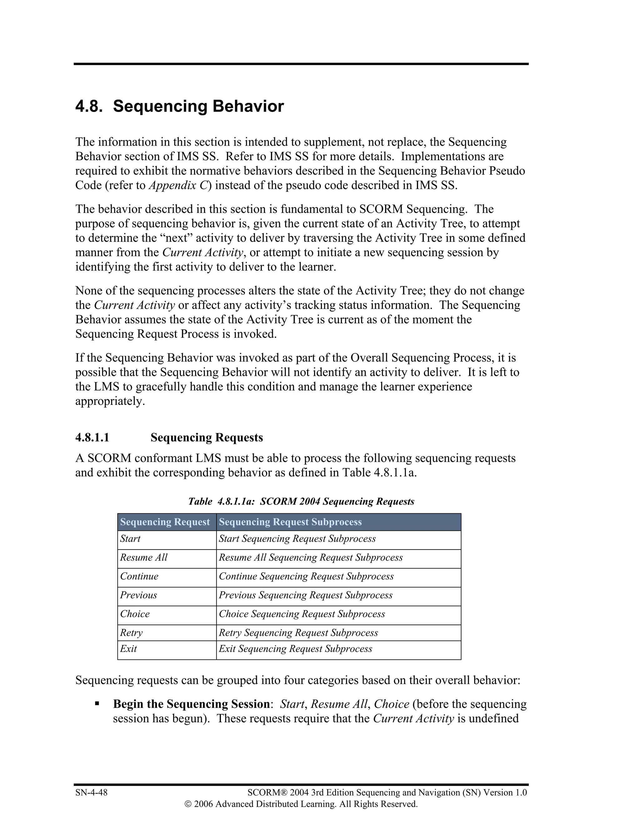 4.8. Sequencing Behavior

The information in this section is intended to supplement, not replace, the Sequencing
Behavior section of IMS SS. Refer to IMS SS for more details. Implementations are
required to exhibit the normative behaviors described in the Sequencing Behavior Pseudo
Code (refer to Appendix C) instead of the pseudo code described in IMS SS.
The behavior described in this section is fundamental to SCORM Sequencing. The
purpose of sequencing behavior is, given the current state of an Activity Tree, to attempt
to determine the “next” activity to deliver by traversing the Activity Tree in some defined
manner from the Current Activity, or attempt to initiate a new sequencing session by
identifying the first activity to deliver to the learner.
None of the sequencing processes alters the state of the Activity Tree; they do not change
the Current Activity or affect any activity’s tracking status information. The Sequencing
Behavior assumes the state of the Activity Tree is current as of the moment the
Sequencing Request Process is invoked.
If the Sequencing Behavior was invoked as part of the Overall Sequencing Process, it is
possible that the Sequencing Behavior will not identify an activity to deliver. It is left to
the LMS to gracefully handle this condition and manage the learner experience
appropriately.

4.8.1.1             Sequencing Requests
A SCORM conformant LMS must be able to process the following sequencing requests
and exhibit the corresponding behavior as defined in Table 4.8.1.1a.

                          Table 4.8.1.1a: SCORM 2004 Sequencing Requests
           Sequencing Request Sequencing Request Subprocess
           Start                 Start Sequencing Request Subprocess
           Resume All            Resume All Sequencing Request Subprocess
           Continue              Continue Sequencing Request Subprocess
           Previous              Previous Sequencing Request Subprocess
           Choice                Choice Sequencing Request Subprocess
           Retry                 Retry Sequencing Request Subprocess
           Exit                  Exit Sequencing Request Subprocess


Sequencing requests can be grouped into four categories based on their overall behavior:
          Begin the Sequencing Session: Start, Resume All, Choice (before the sequencing
          session has begun). These requests require that the Current Activity is undefined




SN-4-48                                SCORM® 2004 3rd Edition Sequencing and Navigation (SN) Version 1.0
                         © 2006 Advanced Distributed Learning. All Rights Reserved.
 