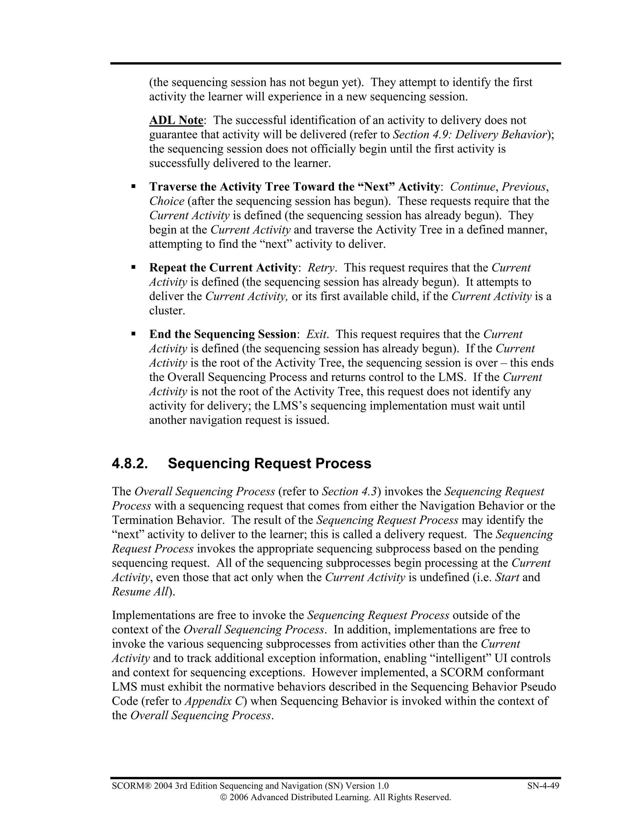 (the sequencing session has not begun yet). They attempt to identify the first
         activity the learner will experience in a new sequencing session.
         ADL Note: The successful identification of an activity to delivery does not
         guarantee that activity will be delivered (refer to Section 4.9: Delivery Behavior);
         the sequencing session does not officially begin until the first activity is
         successfully delivered to the learner.
         Traverse the Activity Tree Toward the “Next” Activity: Continue, Previous,
         Choice (after the sequencing session has begun). These requests require that the
         Current Activity is defined (the sequencing session has already begun). They
         begin at the Current Activity and traverse the Activity Tree in a defined manner,
         attempting to find the “next” activity to deliver.
         Repeat the Current Activity: Retry. This request requires that the Current
         Activity is defined (the sequencing session has already begun). It attempts to
         deliver the Current Activity, or its first available child, if the Current Activity is a
         cluster.
         End the Sequencing Session: Exit. This request requires that the Current
         Activity is defined (the sequencing session has already begun). If the Current
         Activity is the root of the Activity Tree, the sequencing session is over – this ends
         the Overall Sequencing Process and returns control to the LMS. If the Current
         Activity is not the root of the Activity Tree, this request does not identify any
         activity for delivery; the LMS’s sequencing implementation must wait until
         another navigation request is issued.


4.8.2.       Sequencing Request Process
The Overall Sequencing Process (refer to Section 4.3) invokes the Sequencing Request
Process with a sequencing request that comes from either the Navigation Behavior or the
Termination Behavior. The result of the Sequencing Request Process may identify the
“next” activity to deliver to the learner; this is called a delivery request. The Sequencing
Request Process invokes the appropriate sequencing subprocess based on the pending
sequencing request. All of the sequencing subprocesses begin processing at the Current
Activity, even those that act only when the Current Activity is undefined (i.e. Start and
Resume All).
Implementations are free to invoke the Sequencing Request Process outside of the
context of the Overall Sequencing Process. In addition, implementations are free to
invoke the various sequencing subprocesses from activities other than the Current
Activity and to track additional exception information, enabling “intelligent” UI controls
and context for sequencing exceptions. However implemented, a SCORM conformant
LMS must exhibit the normative behaviors described in the Sequencing Behavior Pseudo
Code (refer to Appendix C) when Sequencing Behavior is invoked within the context of
the Overall Sequencing Process.




SCORM® 2004 3rd Edition Sequencing and Navigation (SN) Version 1.0                         SN-4-49
                        © 2006 Advanced Distributed Learning. All Rights Reserved.
 