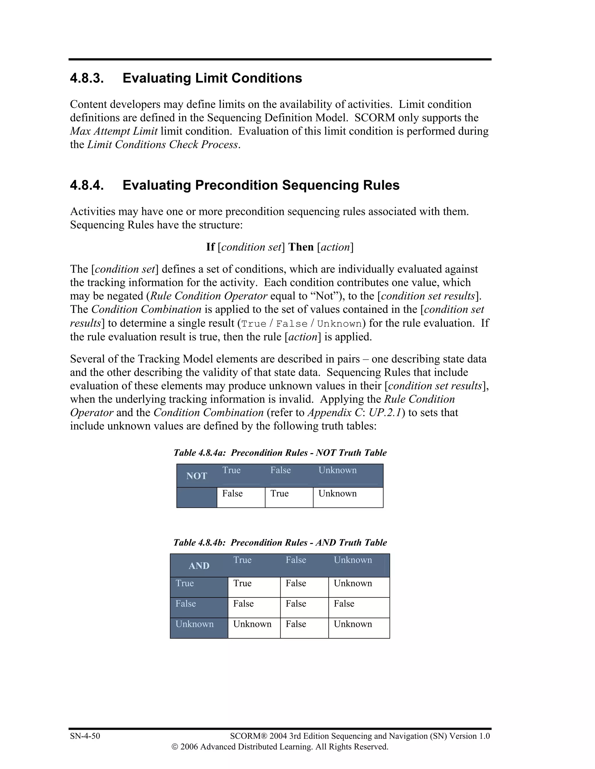 4.8.3.     Evaluating Limit Conditions
Content developers may define limits on the availability of activities. Limit condition
definitions are defined in the Sequencing Definition Model. SCORM only supports the
Max Attempt Limit limit condition. Evaluation of this limit condition is performed during
the Limit Conditions Check Process.


4.8.4.     Evaluating Precondition Sequencing Rules
Activities may have one or more precondition sequencing rules associated with them.
Sequencing Rules have the structure:
                              If [condition set] Then [action]
The [condition set] defines a set of conditions, which are individually evaluated against
the tracking information for the activity. Each condition contributes one value, which
may be negated (Rule Condition Operator equal to “Not”), to the [condition set results].
The Condition Combination is applied to the set of values contained in the [condition set
results] to determine a single result (True / False / Unknown) for the rule evaluation. If
the rule evaluation result is true, then the rule [action] is applied.
Several of the Tracking Model elements are described in pairs – one describing state data
and the other describing the validity of that state data. Sequencing Rules that include
evaluation of these elements may produce unknown values in their [condition set results],
when the underlying tracking information is invalid. Applying the Rule Condition
Operator and the Condition Combination (refer to Appendix C: UP.2.1) to sets that
include unknown values are defined by the following truth tables:

                      Table 4.8.4a: Precondition Rules - NOT Truth Table
                                 True        False       Unknown
                         NOT
                                 False       True        Unknown




                      Table 4.8.4b: Precondition Rules - AND Truth Table
                                    True         False       Unknown
                         AND
                      True          True         False       Unknown

                      False         False        False       False

                      Unknown       Unknown      False       Unknown




SN-4-50                            SCORM® 2004 3rd Edition Sequencing and Navigation (SN) Version 1.0
                     © 2006 Advanced Distributed Learning. All Rights Reserved.
 