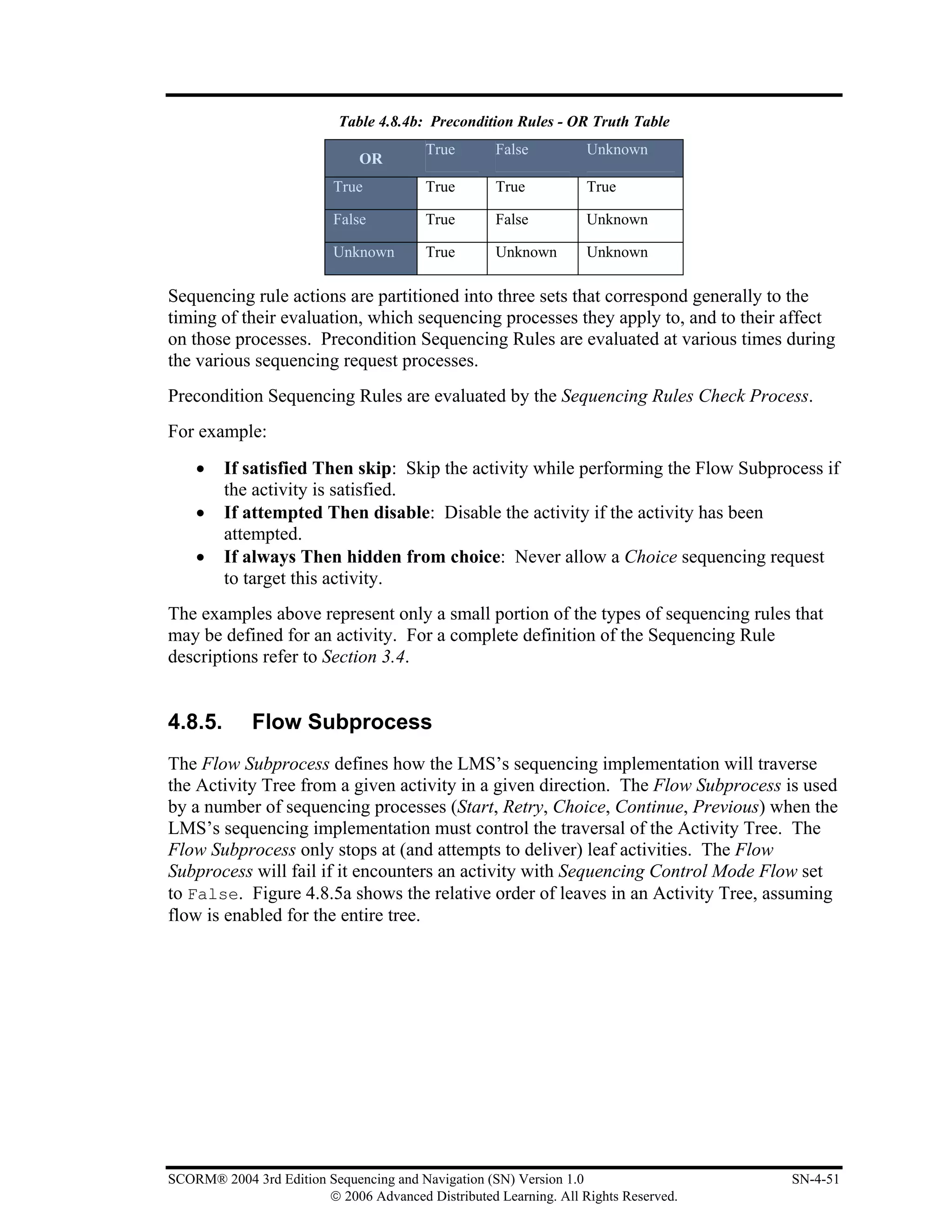 Table 4.8.4b: Precondition Rules - OR Truth Table
                                         True       False          Unknown
                              OR
                          True           True       True           True

                          False          True       False          Unknown

                          Unknown        True       Unknown        Unknown

Sequencing rule actions are partitioned into three sets that correspond generally to the
timing of their evaluation, which sequencing processes they apply to, and to their affect
on those processes. Precondition Sequencing Rules are evaluated at various times during
the various sequencing request processes.
Precondition Sequencing Rules are evaluated by the Sequencing Rules Check Process.
For example:
    •    If satisfied Then skip: Skip the activity while performing the Flow Subprocess if
         the activity is satisfied.
    •    If attempted Then disable: Disable the activity if the activity has been
         attempted.
    •    If always Then hidden from choice: Never allow a Choice sequencing request
         to target this activity.
The examples above represent only a small portion of the types of sequencing rules that
may be defined for an activity. For a complete definition of the Sequencing Rule
descriptions refer to Section 3.4.


4.8.5.       Flow Subprocess
The Flow Subprocess defines how the LMS’s sequencing implementation will traverse
the Activity Tree from a given activity in a given direction. The Flow Subprocess is used
by a number of sequencing processes (Start, Retry, Choice, Continue, Previous) when the
LMS’s sequencing implementation must control the traversal of the Activity Tree. The
Flow Subprocess only stops at (and attempts to deliver) leaf activities. The Flow
Subprocess will fail if it encounters an activity with Sequencing Control Mode Flow set
to False. Figure 4.8.5a shows the relative order of leaves in an Activity Tree, assuming
flow is enabled for the entire tree.




SCORM® 2004 3rd Edition Sequencing and Navigation (SN) Version 1.0                   SN-4-51
                        © 2006 Advanced Distributed Learning. All Rights Reserved.
 
