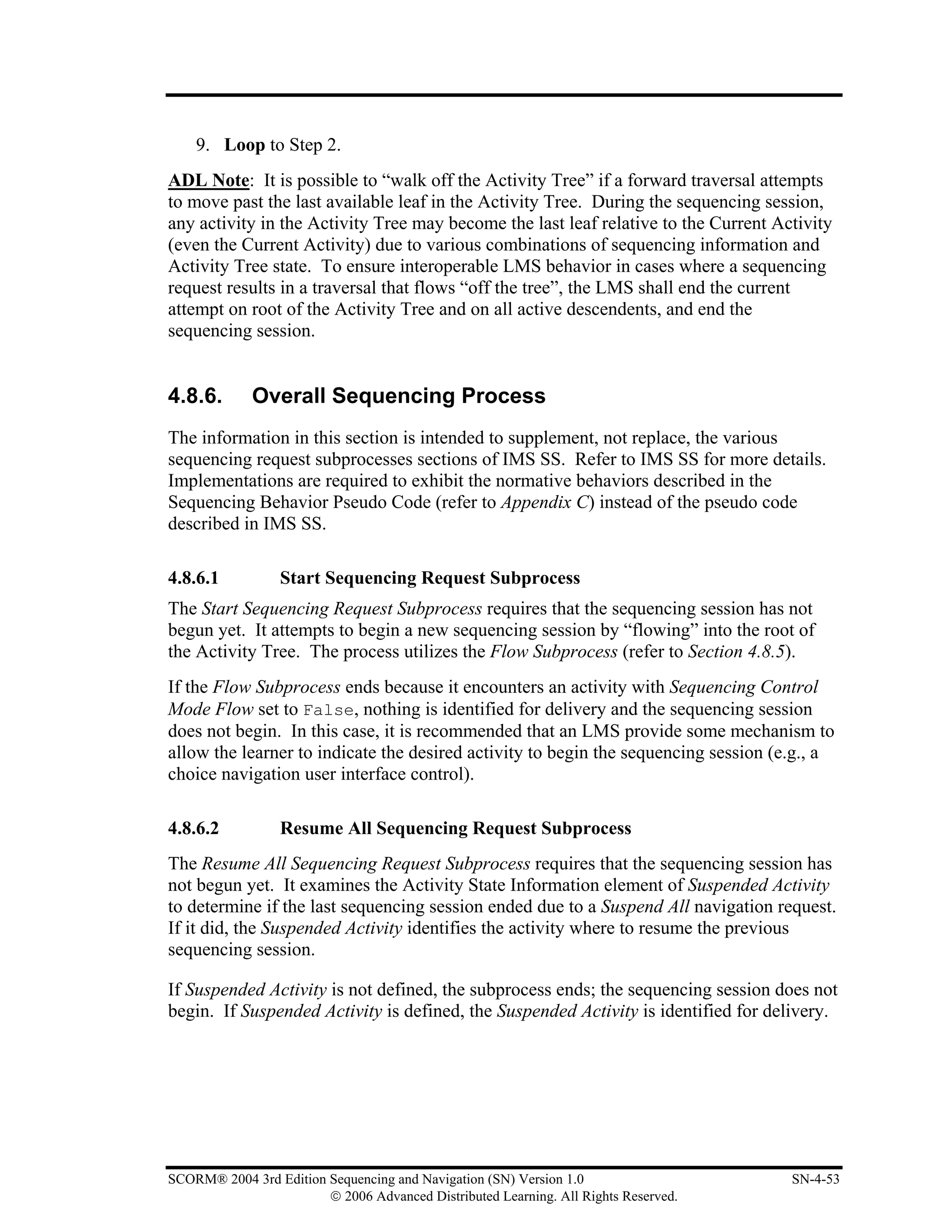 9. Loop to Step 2.
ADL Note: It is possible to “walk off the Activity Tree” if a forward traversal attempts
to move past the last available leaf in the Activity Tree. During the sequencing session,
any activity in the Activity Tree may become the last leaf relative to the Current Activity
(even the Current Activity) due to various combinations of sequencing information and
Activity Tree state. To ensure interoperable LMS behavior in cases where a sequencing
request results in a traversal that flows “off the tree”, the LMS shall end the current
attempt on root of the Activity Tree and on all active descendents, and end the
sequencing session.


4.8.6.       Overall Sequencing Process
The information in this section is intended to supplement, not replace, the various
sequencing request subprocesses sections of IMS SS. Refer to IMS SS for more details.
Implementations are required to exhibit the normative behaviors described in the
Sequencing Behavior Pseudo Code (refer to Appendix C) instead of the pseudo code
described in IMS SS.

4.8.6.1           Start Sequencing Request Subprocess
The Start Sequencing Request Subprocess requires that the sequencing session has not
begun yet. It attempts to begin a new sequencing session by “flowing” into the root of
the Activity Tree. The process utilizes the Flow Subprocess (refer to Section 4.8.5).
If the Flow Subprocess ends because it encounters an activity with Sequencing Control
Mode Flow set to False, nothing is identified for delivery and the sequencing session
does not begin. In this case, it is recommended that an LMS provide some mechanism to
allow the learner to indicate the desired activity to begin the sequencing session (e.g., a
choice navigation user interface control).

4.8.6.2           Resume All Sequencing Request Subprocess
The Resume All Sequencing Request Subprocess requires that the sequencing session has
not begun yet. It examines the Activity State Information element of Suspended Activity
to determine if the last sequencing session ended due to a Suspend All navigation request.
If it did, the Suspended Activity identifies the activity where to resume the previous
sequencing session.

If Suspended Activity is not defined, the subprocess ends; the sequencing session does not
begin. If Suspended Activity is defined, the Suspended Activity is identified for delivery.




SCORM® 2004 3rd Edition Sequencing and Navigation (SN) Version 1.0                   SN-4-53
                        © 2006 Advanced Distributed Learning. All Rights Reserved.
 