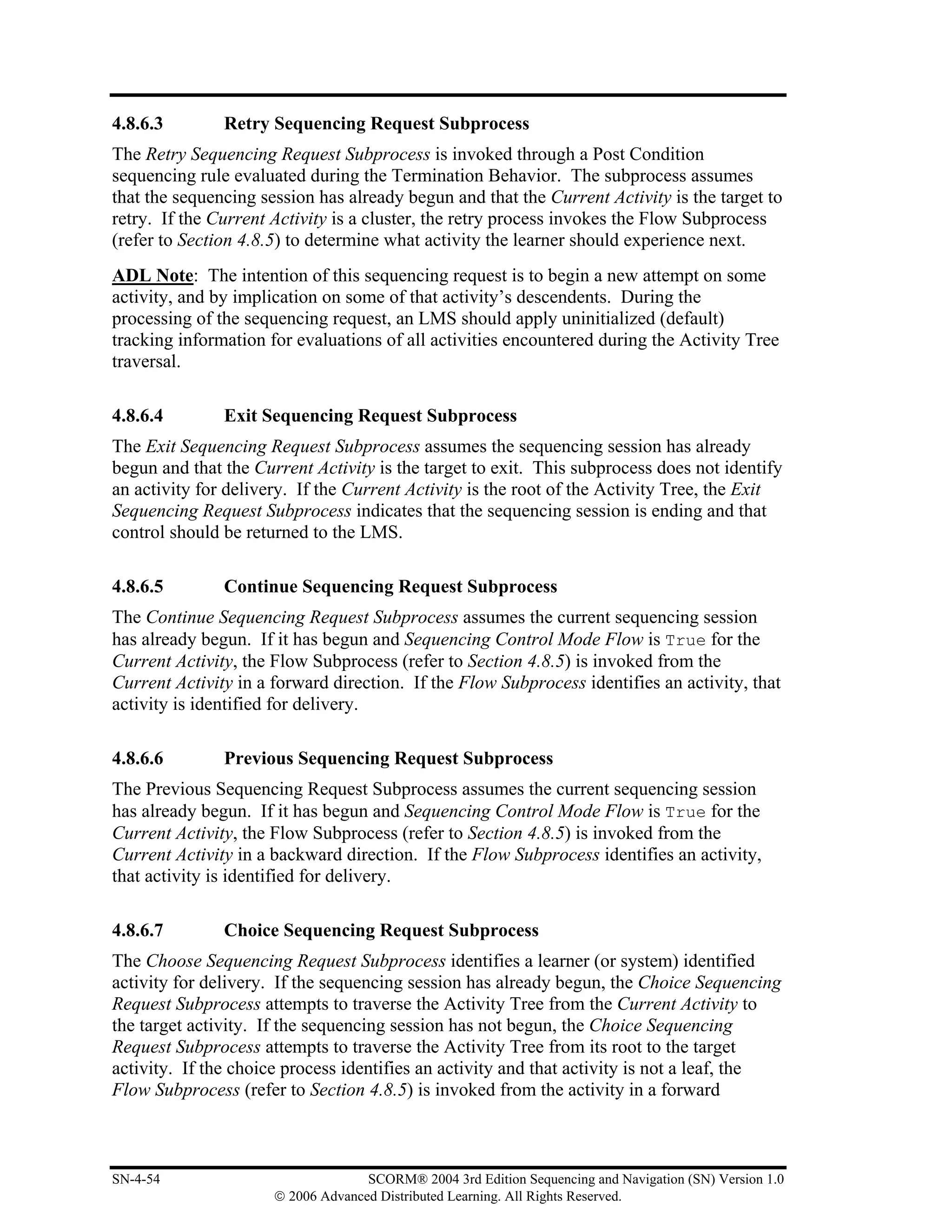 4.8.6.3        Retry Sequencing Request Subprocess
The Retry Sequencing Request Subprocess is invoked through a Post Condition
sequencing rule evaluated during the Termination Behavior. The subprocess assumes
that the sequencing session has already begun and that the Current Activity is the target to
retry. If the Current Activity is a cluster, the retry process invokes the Flow Subprocess
(refer to Section 4.8.5) to determine what activity the learner should experience next.
ADL Note: The intention of this sequencing request is to begin a new attempt on some
activity, and by implication on some of that activity’s descendents. During the
processing of the sequencing request, an LMS should apply uninitialized (default)
tracking information for evaluations of all activities encountered during the Activity Tree
traversal.

4.8.6.4        Exit Sequencing Request Subprocess
The Exit Sequencing Request Subprocess assumes the sequencing session has already
begun and that the Current Activity is the target to exit. This subprocess does not identify
an activity for delivery. If the Current Activity is the root of the Activity Tree, the Exit
Sequencing Request Subprocess indicates that the sequencing session is ending and that
control should be returned to the LMS.

4.8.6.5        Continue Sequencing Request Subprocess
The Continue Sequencing Request Subprocess assumes the current sequencing session
has already begun. If it has begun and Sequencing Control Mode Flow is True for the
Current Activity, the Flow Subprocess (refer to Section 4.8.5) is invoked from the
Current Activity in a forward direction. If the Flow Subprocess identifies an activity, that
activity is identified for delivery.

4.8.6.6        Previous Sequencing Request Subprocess
The Previous Sequencing Request Subprocess assumes the current sequencing session
has already begun. If it has begun and Sequencing Control Mode Flow is True for the
Current Activity, the Flow Subprocess (refer to Section 4.8.5) is invoked from the
Current Activity in a backward direction. If the Flow Subprocess identifies an activity,
that activity is identified for delivery.

4.8.6.7        Choice Sequencing Request Subprocess
The Choose Sequencing Request Subprocess identifies a learner (or system) identified
activity for delivery. If the sequencing session has already begun, the Choice Sequencing
Request Subprocess attempts to traverse the Activity Tree from the Current Activity to
the target activity. If the sequencing session has not begun, the Choice Sequencing
Request Subprocess attempts to traverse the Activity Tree from its root to the target
activity. If the choice process identifies an activity and that activity is not a leaf, the
Flow Subprocess (refer to Section 4.8.5) is invoked from the activity in a forward



SN-4-54                             SCORM® 2004 3rd Edition Sequencing and Navigation (SN) Version 1.0
                      © 2006 Advanced Distributed Learning. All Rights Reserved.
 