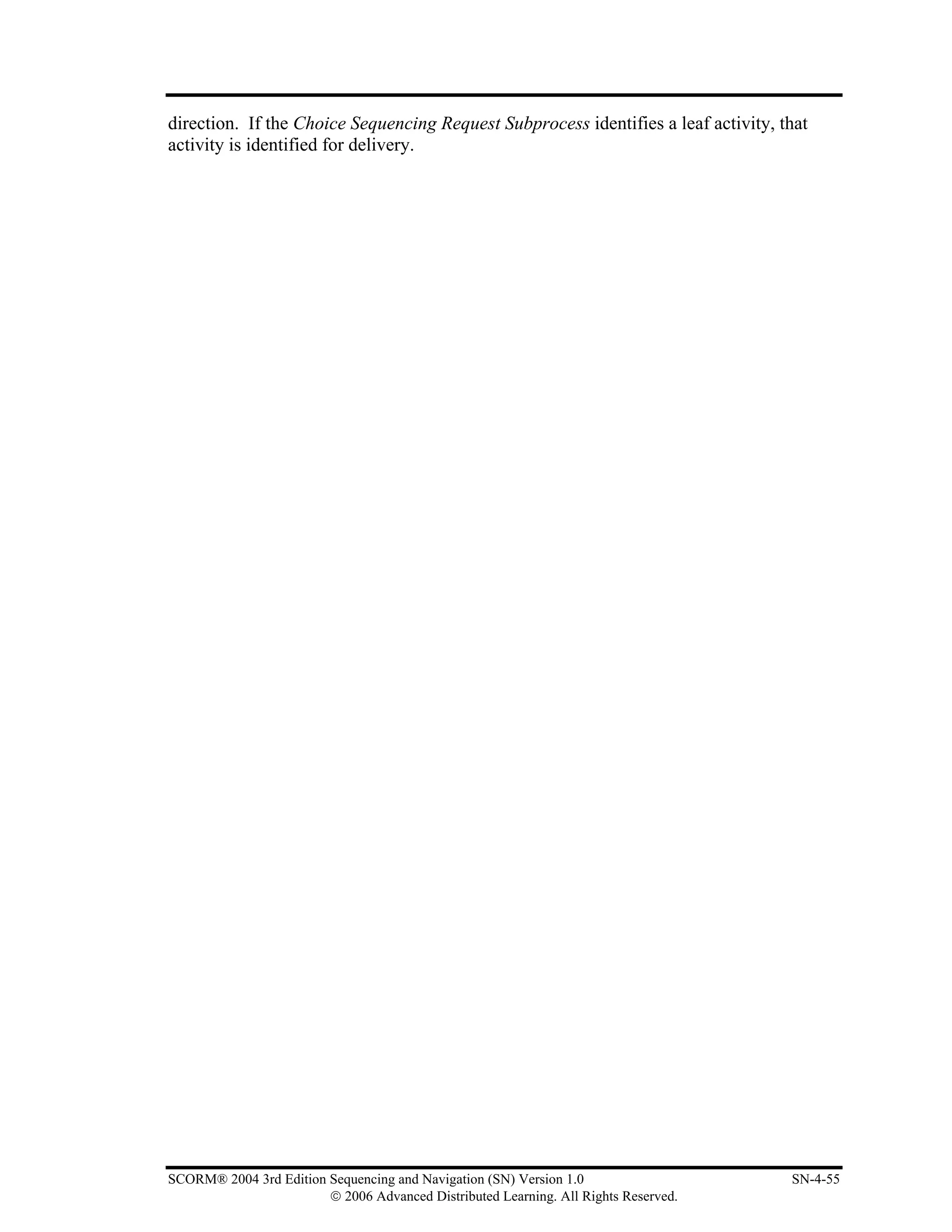 direction. If the Choice Sequencing Request Subprocess identifies a leaf activity, that
activity is identified for delivery.




SCORM® 2004 3rd Edition Sequencing and Navigation (SN) Version 1.0                   SN-4-55
                        © 2006 Advanced Distributed Learning. All Rights Reserved.
 