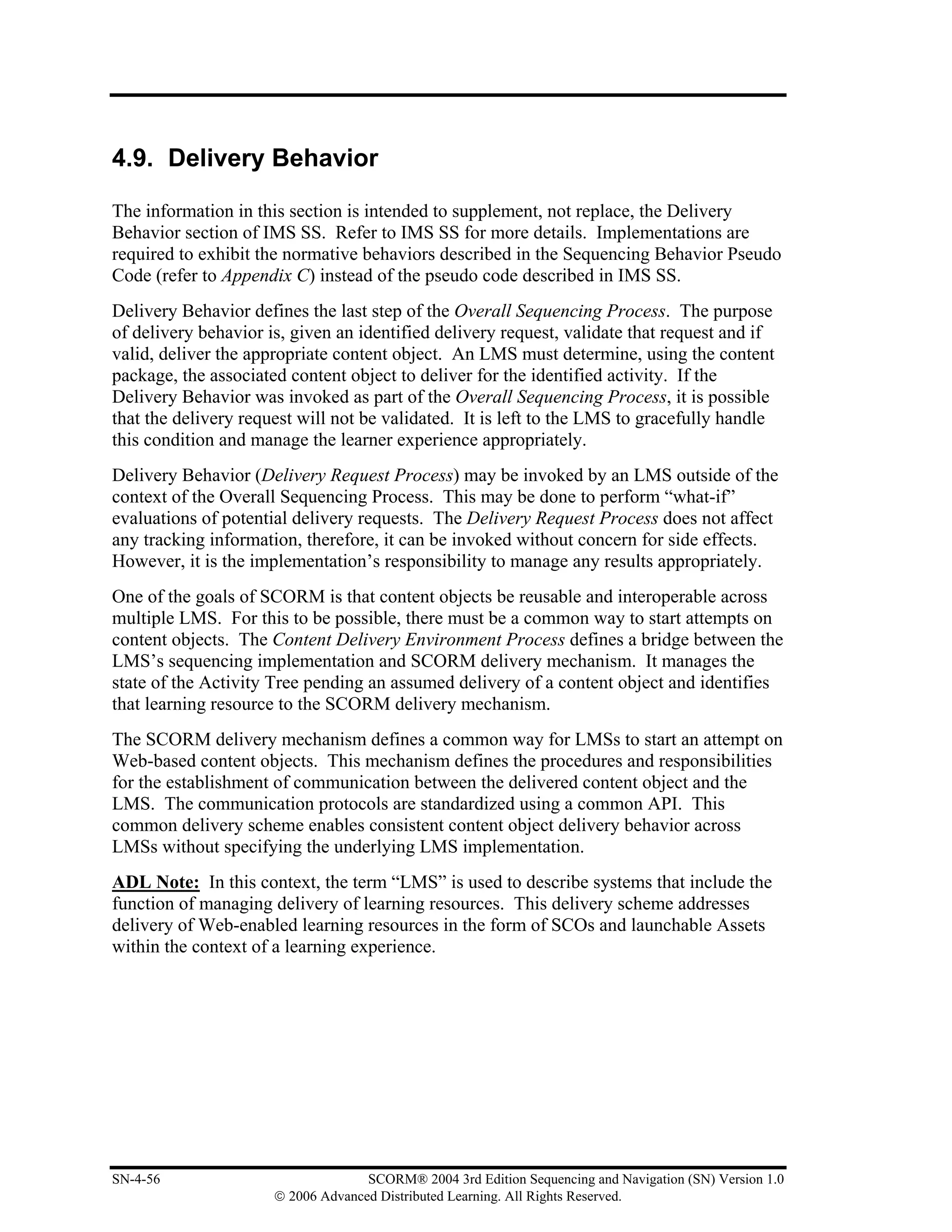 4.9. Delivery Behavior

The information in this section is intended to supplement, not replace, the Delivery
Behavior section of IMS SS. Refer to IMS SS for more details. Implementations are
required to exhibit the normative behaviors described in the Sequencing Behavior Pseudo
Code (refer to Appendix C) instead of the pseudo code described in IMS SS.
Delivery Behavior defines the last step of the Overall Sequencing Process. The purpose
of delivery behavior is, given an identified delivery request, validate that request and if
valid, deliver the appropriate content object. An LMS must determine, using the content
package, the associated content object to deliver for the identified activity. If the
Delivery Behavior was invoked as part of the Overall Sequencing Process, it is possible
that the delivery request will not be validated. It is left to the LMS to gracefully handle
this condition and manage the learner experience appropriately.
Delivery Behavior (Delivery Request Process) may be invoked by an LMS outside of the
context of the Overall Sequencing Process. This may be done to perform “what-if”
evaluations of potential delivery requests. The Delivery Request Process does not affect
any tracking information, therefore, it can be invoked without concern for side effects.
However, it is the implementation’s responsibility to manage any results appropriately.
One of the goals of SCORM is that content objects be reusable and interoperable across
multiple LMS. For this to be possible, there must be a common way to start attempts on
content objects. The Content Delivery Environment Process defines a bridge between the
LMS’s sequencing implementation and SCORM delivery mechanism. It manages the
state of the Activity Tree pending an assumed delivery of a content object and identifies
that learning resource to the SCORM delivery mechanism.
The SCORM delivery mechanism defines a common way for LMSs to start an attempt on
Web-based content objects. This mechanism defines the procedures and responsibilities
for the establishment of communication between the delivered content object and the
LMS. The communication protocols are standardized using a common API. This
common delivery scheme enables consistent content object delivery behavior across
LMSs without specifying the underlying LMS implementation.
ADL Note: In this context, the term “LMS” is used to describe systems that include the
function of managing delivery of learning resources. This delivery scheme addresses
delivery of Web-enabled learning resources in the form of SCOs and launchable Assets
within the context of a learning experience.




SN-4-56                             SCORM® 2004 3rd Edition Sequencing and Navigation (SN) Version 1.0
                      © 2006 Advanced Distributed Learning. All Rights Reserved.
 